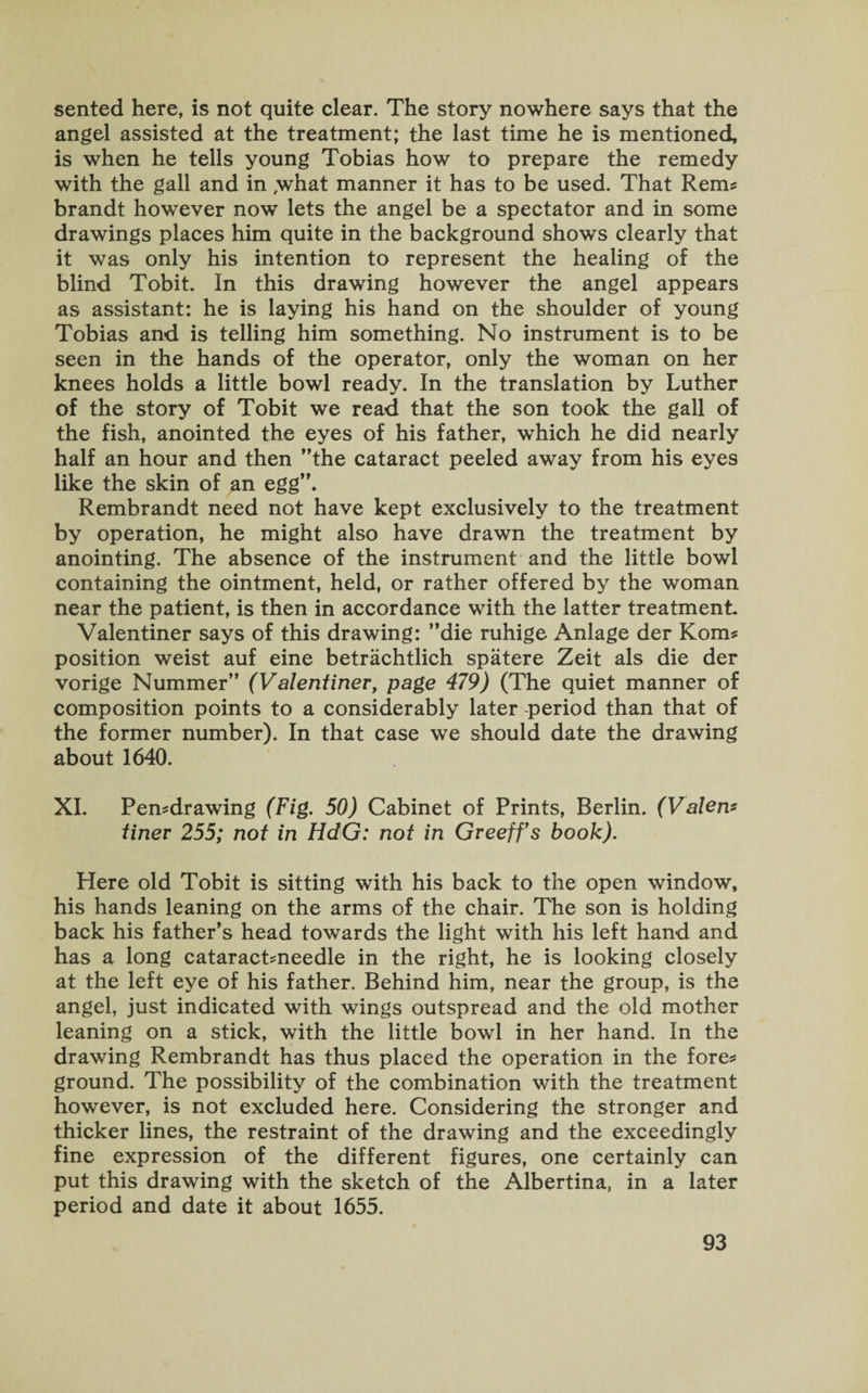 sented here, is not quite clear. The story nowhere says that the angel assisted at the treatment; the last time he is mentioned, is when he tells young Tobias how to prepare the remedy with the gall and in ,what manner it has to be used. That Rem? brandt however now lets the angel be a spectator and in some drawings places him quite in the background shows clearly that it was only his intention to represent the healing of the blind Tobit. In this drawing however the angel appears as assistant: he is laying his hand on the shoulder of young Tobias and is telling him something. No instrument is to be seen in the hands of the operator, only the woman on her knees holds a little bowl ready. In the translation by Luther of the story of Tobit we read that the son took the gall of the fish, anointed the eyes of his father, which he did nearly half an hour and then ’’the cataract peeled away from his eyes like the skin of an egg”. Rembrandt need not have kept exclusively to the treatment by operation, he might also have drawn the treatment by anointing. The absence of the instrument and the little bowl containing the ointment, held, or rather offered by the woman near the patient, is then in accordance with the latter treatment. Valentiner says of this drawing: ’’die ruhige Anlage der Korn? position weist auf eine betrachtlich spatere Zeit als die der vorige Nummer” (Valentiner, page 479) (The quiet manner of composition points to a considerably later -period than that of the former number). In that case we should date the drawing about 1640. XI. Pen?drawing (Fig. 50) Cabinet of Prints, Berlin. (Valeri* finer 255; not in HdG: not in Greeffs book). Here old Tobit is sitting with his back to the open window, his hands leaning on the arms of the chair. The son is holding back his father’s head towards the light with his left hand and has a long cataract?needle in the right, he is looking closely at the left eye of his father. Behind him, near the group, is the angel, just indicated with wings outspread and the old mother leaning on a stick, with the little bowl in her hand. In the drawing Rembrandt has thus placed the operation in the fore? ground. The possibility of the combination with the treatment however, is not excluded here. Considering the stronger and thicker lines, the restraint of the drawing and the exceedingly fine expression of the different figures, one certainly can put this drawing with the sketch of the Albertina, in a later period and date it about 1655.