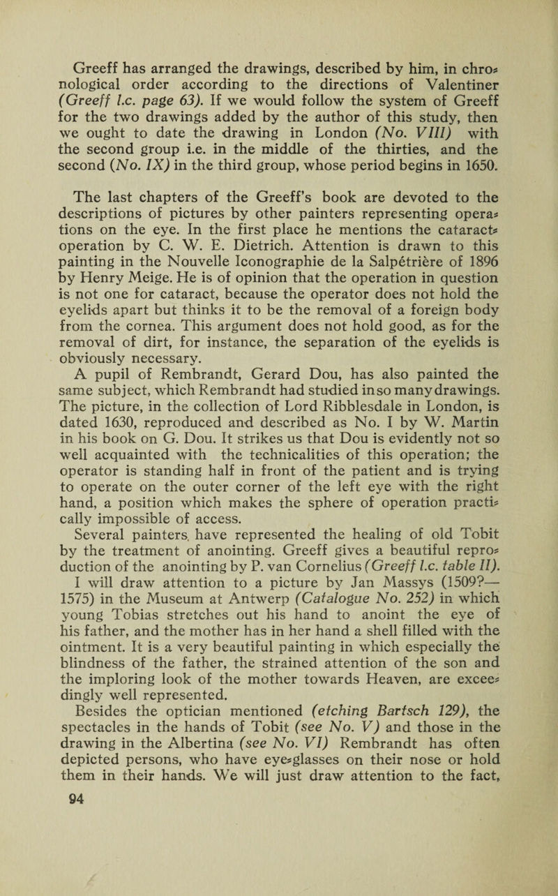 Greeff has arranged the drawings, described by him, in chro* nological order according to the directions of Valentiner (Greeff l.c. page 63). If we would follow the system of Greeff for the two drawings added by the author of this study, then we ought to date the drawing in London (No. VIII) with the second group i.e. in the middle of the thirties, and the second (No. IX) in the third group, whose period begins in 1650. The last chapters of the Greeff’s book are devoted to the descriptions of pictures by other painters representing opera* tions on the eye. In the first place he mentions the cataract* operation by C. W. E. Dietrich. Attention is drawn to this painting in the Nouvelle Iconographie de la Salpetriere of 1896 by Henry Meige. He is of opinion that the operation in question is not one for cataract, because the operator does not hold the eyelids apart but thinks it to be the removal of a foreign body from the cornea. This argument does not hold good, as for the removal of dirt, for instance, the separation of the eyelids is obviously necessary. A pupil of Rembrandt, Gerard Dou, has also painted the same subject, which Rembrandt had studied in so many drawings. The picture, in the collection of Lord Ribblesdale in London, is dated 1630, reproduced and described as No. I by W. Martin in his book on G. Dou. It strikes us that Dou is evidently not so well acquainted with the technicalities of this operation; the operator is standing half in front of the patient and is trying to operate on the outer corner of the left eye with the right hand, a position which makes the sphere of operation practi* cally impossible of access. Several painters, have represented the healing of old Tobit by the treatment of anointing. Greeff gives a beautiful repro* duction of the anointing by P. van Cornelius (Greeff l.c. table II). 1 will draw attention to a picture by Jan Massys (1509?— 1575) in the Museum at Antwerp (Catalogue No. 252) in which young Tobias stretches out his hand to anoint the eye of his father, and the mother has in her hand a shell filled with the ointment. It is a very beautiful painting in which especially the blindness of the father, the strained attention of the son and the imploring look of the mother towards Heaven, are excee* dingly well represented. Besides the optician mentioned (etching Bartsch 129), the spectacles in the hands of Tobit (see No. V) and those in the drawing in the Albertina (see No. VI) Rembrandt has often depicted persons, who have eye*glasses on their nose or hold them in their hands. We will just draw attention to the fact.