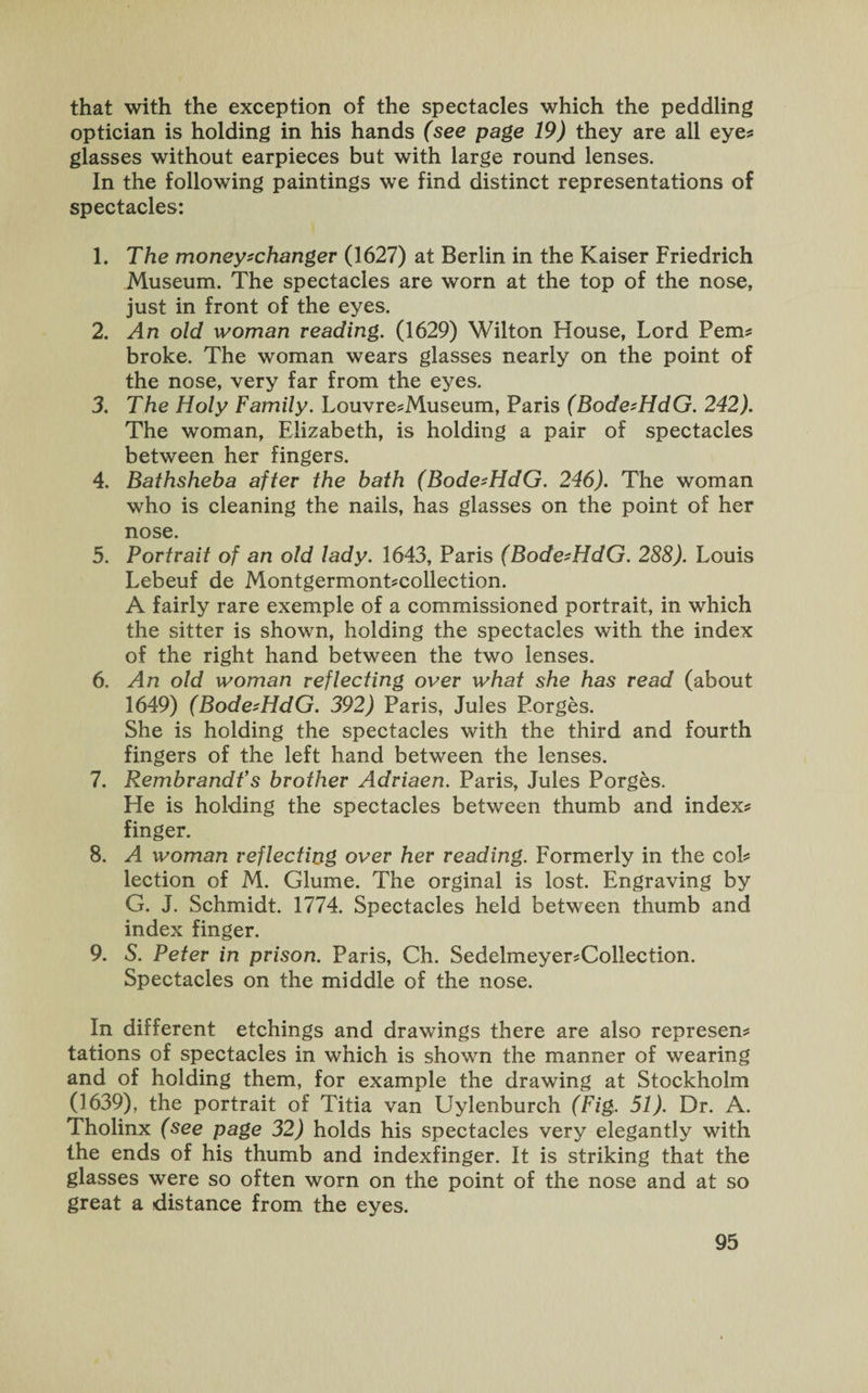 that with the exception of the spectacles which the peddling optician is holding in his hands (see page 19) they are all eyes glasses without earpieces but with large round lenses. In the following paintings we find distinct representations of spectacles: 1. The money-changer (1627) at Berlin in the Kaiser Friedrich Museum. The spectacles are worn at the top of the nose, just in front of the eyes. 2. An old woman reading. (1629) Wilton House, Lord Perns broke. The woman wears glasses nearly on the point of the nose, very far from the eyes. 3. The Holy Family. LouvresMuseum, Paris (Bode-HdG. 242). The woman, Elizabeth, is holding a pair of spectacles between her fingers. 4. Bathsheba after the bath (Bode-HdG. 246). The woman who is cleaning the nails, has glasses on the point of her nose. 5. Portrait of an old lady. 1643, Paris (Bode-HdG. 288). Louis Lebeuf de Montgermontscollection. A fairly rare exemple of a commissioned portrait, in which the sitter is shown, holding the spectacles with the index of the right hand between the two lenses. 6. An old woman reflecting over what she has read (about 1649) (Bode-HdG. 392) Paris, Jules Forges. She is holding the spectacles with the third and fourth fingers of the left hand between the lenses. 7. Rembrandt’s brother Adriaen. Paris, Jules Forges. He is holding the spectacles between thumb and index? finger. 8. A woman reflecting over her reading. Formerly in the col? lection of M. Glume. The orginal is lost. Engraving by G. J. Schmidt. 1774. Spectacles held between thumb and index finger. 9. S. Peter in prison. Paris, Ch. Sedelmeyer?Collection. Spectacles on the middle of the nose. In different etchings and drawings there are also represen? tations of spectacles in which is shown the manner of wearing and of holding them, for example the drawing at Stockholm (1639), the portrait of Titia van Uylenburch (Fig, 51). Dr. A. Tholinx (see page 32) holds his spectacles very elegantly with the ends of his thumb and indexfinger. It is striking that the glasses were so often worn on the point of the nose and at so great a distance from the eyes.