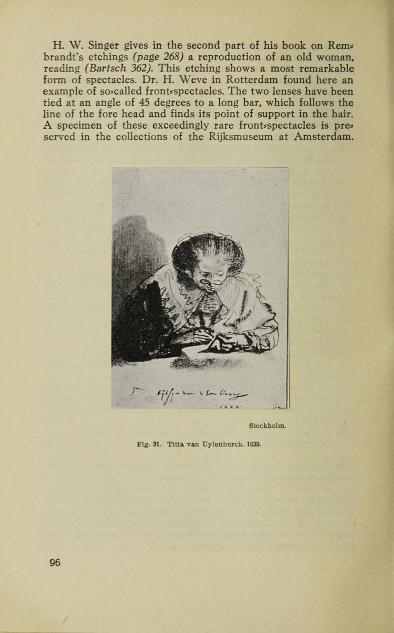H. W. Singer gives in the second part of his book on Rems brandt’s etchings (page 268) a reproduction of an old woman, reading (Bartsch 362). This etching shows a most remarkable form of spectacles. Dr. H. Weve in Rotterdam found here an example of so-called front^spectacles. The two lenses have been tied at an angle of 45 degrees to a long bar, which follows the line of the fore head and finds its point of support in the hair. A specimen of these exceedingly rare front^spectacles is pre* served in the collections of the Rijksmuseum at Amsterdam. Stockholm. Fig. 51. Titia van Uylenburch. 1639.
