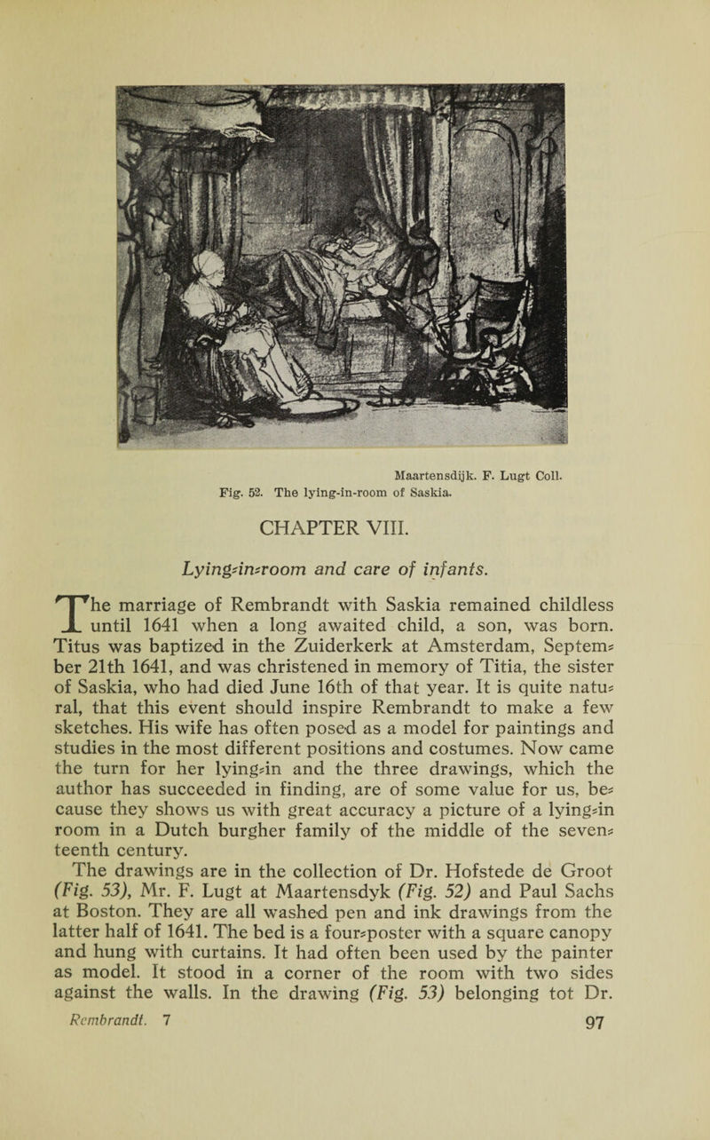 Maartensdijk. F. Lugt Coll. Fig. 52. The lying-in-room of Saskia. CHAPTER VIII. Lyingdn*room and care of infants. The marriage of Rembrandt with Saskia remained childless until 1641 when a long awaited child, a son, was born. Titus was baptized in the Zuiderkerk at Amsterdam, Septem? ber 21th 1641, and was christened in memory of Titia, the sister of Saskia, who had died June 16th of that year. It is quite natu? ral, that this event should inspire Rembrandt to make a few sketches. His wife has often posed as a model for paintings and studies in the most different positions and costumes. Now came the turn for her lying-in and the three drawings, which the author has succeeded in finding, are of some value for us, be* cause they shows us with great accuracy a picture of a lyingdn room in a Dutch burgher family of the middle of the seven? teenth century. The drawings are in the collection of Dr. Hofstede de Groot (Fig. 53), Mr. F. Lugt at Maartensdyk (Fig. 52) and Paul Sachs at Boston. They are all washed pen and ink drawings from the latter half of 1641. The bed is a four?poster with a square canopy and hung with curtains. It had often been used by the painter as model. It stood in a corner of the room with two sides against the walls. In the drawing (Fig. 53) belonging tot Dr.