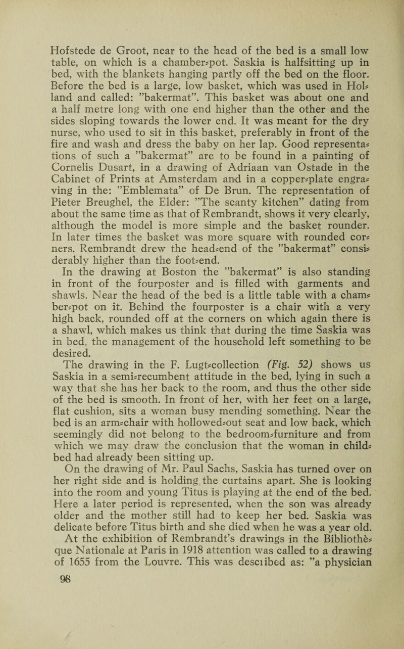 Hofstede de Groot, near to the head of the bed is a small low table, on which is a chamber-pot. Saskia is halfsitting up in bed, with the blankets hanging partly off the bed on the floor. Before the bed is a large, low basket, which was used in Hol¬ land and called: ’’bakermat”. This basket was about one and a half metre long with one end higher than the other and the sides sloping towards the lower end. It was meant for the dry nurse, who used to sit in this basket, preferably in front of the fire and wash and dress the baby on her lap. Good representa¬ tions of such a ’’bakermat” are to be found in a painting of Cornelis Dusart, in a drawing of Adriaan van Ostade in the Cabinet of Prints at Amsterdam and in a copper-plate engra¬ ving in the: ’’Emblemata” of De Brun. The representation of Pieter Breughel, the Elder: ’’The scanty kitchen” dating from about the same time as that of Rembrandt, shows it very clearly, although the model is more simple and the basket rounder. In later times the basket was more square with rounded cor¬ ners. Rembrandt drew the head-end of the ’’bakermat” consi¬ derably higher than the foot-end. In the drawing at Boston the ’’bakermat” is also standing in front of the fourposter and is filled with garments and shawls. Near the head of the bed is a little table with a cham¬ ber-pot on it. Behind the fourposter is a chair with a very high back, rounded off at the corners on which again there is a shawl, which makes us think that during the time Saskia was in bed, the management of the household left something to be desired. The drawing in the F. Lugt-collection (Fig. 52) shows us Saskia in a semi-recumbent attitude in the bed, lying in such a way that she has her back to the room, and thus the other side of the bed is smooth. In front of her, with her feet on a large, flat cushion, sits a woman busy mending something. Near the bed is an arm-chair with hollowed-out seat and low back, which seemingly did not belong to the bedroom-furniture and from which we may draw the conclusion that the woman in child¬ bed had already been sitting up. On the drawing of Mr. Paul Sachs, Saskia has turned over on her right side and is holding the curtains apart. She is looking into the room and young Titus is playing at the end of the bed. Elere a later period is represented, when the son was already older and the mother still had to keep her bed. Saskia was delicate before Titus birth and she died when he was a year old. At the exhibition of Rembrandt’s drawings in the Bibliothe- que Nationale at Paris in 1918 attention was called to a drawing of 1655 from the Louvre. This was described as: ”a physician
