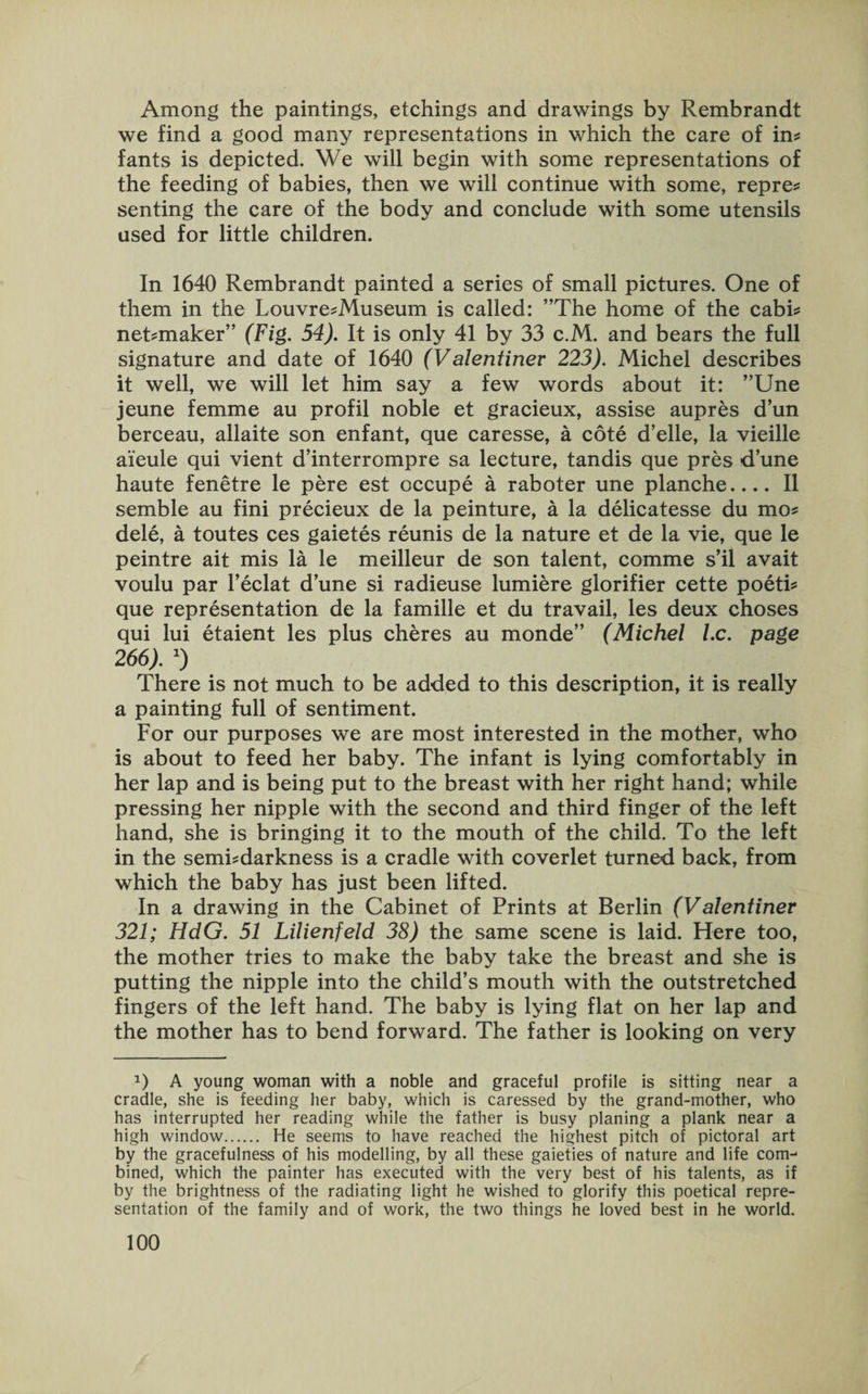 Among the paintings, etchings and drawings by Rembrandt we find a good many representations in which the care of in? fants is depicted. We will begin with some representations of the feeding of babies, then we will continue with some, repre? senting the care of the body and conclude with some utensils used for little children. In 1640 Rembrandt painted a series of small pictures. One of them in the Louvre?Museum is called: ’’The home of the cabi? neTmaker” (Fig. 54). It is only 41 by 33 c.M. and bears the full signature and date of 1640 (Valentiner 223). Michel describes it well, we will let him say a few words about it: ”Une jeune femme au profil noble et gracieux, assise aupres d’un berceau, allaite son enfant, que caresse, a cote d’elle, la vieille ai'eule qui vient d’interrompre sa lecture, tandis que pres dune haute fenetre le pere est occupe a raboter une planche_II semble au fini precieux de la peinture, a la delicatesse du mo? dele, a toutes ces gaietes reunis de la nature et de la vie, que le peintre ait mis la le meilleur de son talent, comme s’il avait voulu par l’eclat dune si radieuse lumiere glorifier cette poeti? que representation de la famille et du travail, les deux choses qui lui etaient les plus cheres au monde” (Michel l.c. page 266). x) There is not much to be added to this description, it is really a painting full of sentiment. For our purposes we are most interested in the mother, who is about to feed her baby. The infant is lying comfortably in her lap and is being put to the breast with her right hand; while pressing her nipple with the second and third finger of the left hand, she is bringing it to the mouth of the child. To the left in the semi?darkness is a cradle with coverlet turned back, from which the baby has just been lifted. In a drawing in the Cabinet of Prints at Berlin (Valentiner 321; HdG. 51 Lilienfeld 38) the same scene is laid. Here too, the mother tries to make the baby take the breast and she is putting the nipple into the child’s mouth with the outstretched fingers of the left hand. The baby is lying flat on her lap and the mother has to bend forward. The father is looking on very *) A young woman with a noble and graceful profile is sitting near a cradle, she is feeding her baby, which is caressed by the grand-mother, who has interrupted her reading while the father is busy planing a plank near a high window. He seems to have reached the highest pitch of pictoral art by the gracefulness of his modelling, by all these gaieties of nature and life com-1 bined, which the painter has executed with the very best of his talents, as if by the brightness of the radiating light he wished to glorify this poetical repre¬ sentation of the family and of work, the two things he loved best in he world.