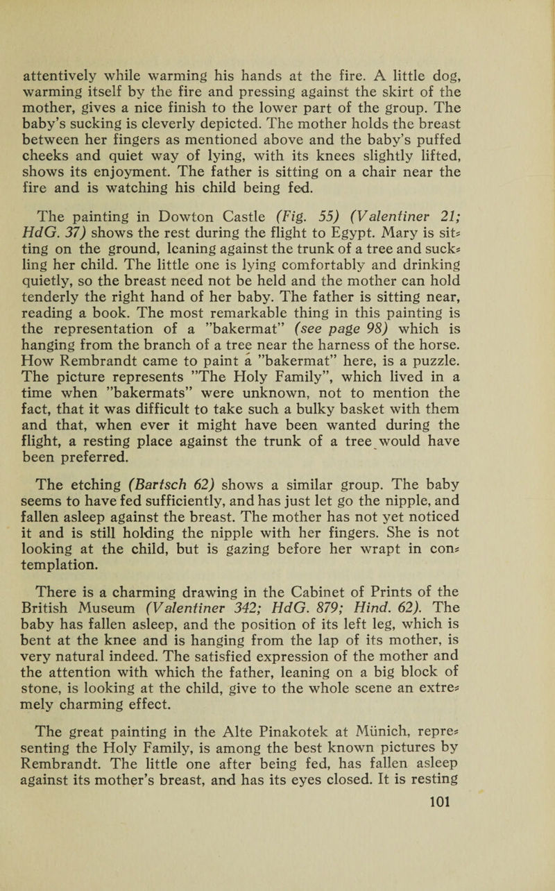 attentively while warming his hands at the fire. A little dog, warming itself by the fire and pressing against the skirt of the mother, gives a nice finish to the lower part of the group. The baby’s sucking is cleverly depicted. The mother holds the breast between her fingers as mentioned above and the baby’s puffed cheeks and quiet way of lying, with its knees slightly lifted, shows its enjoyment. The father is sitting on a chair near the fire and is watching his child being fed. The painting in Dowton Castle (Fig. 55) (V alentinev 21; HdG. 37) shows the rest during the flight to Egypt. Mary is sit* ting on the ground, leaning against the trunk of a tree and suck? ling her child. The little one is lying comfortably and drinking quietly, so the breast need not be held and the mother can hold tenderly the right hand of her baby. The father is sitting near, reading a book. The most remarkable thing in this painting is the representation of a ’’bakermat” (see page 98) which is hanging from the branch of a tree near the harness of the horse. How Rembrandt came to paint a ’’bakermat” here, is a puzzle. The picture represents ’’The Holy Family”, which lived in a time when ’’bakermats” were unknown, not to mention the fact, that it was difficult to take such a bulky basket with them and that, when ever it might have been wanted during the flight, a resting place against the trunk of a tree would have been preferred. The etching (Bavtsch 62) shows a similar group. The baby seems to have fed sufficiently, and has just let go the nipple, and fallen asleep against the breast. The mother has not yet noticed it and is still holding the nipple with her fingers. She is not looking at the child, but is gazing before her wrapt in con? templation. There is a charming drawing in the Cabinet of Prints of the British Museum (Valentinev 342; HdG. 879; Hind. 62). The baby has fallen asleep, and the position of its left leg, which is bent at the knee and is hanging from the lap of its mother, is very natural indeed. The satisfied expression of the mother and the attention with which the father, leaning on a big block of stone, is looking at the child, give to the whole scene an extre? mely charming effect. The great painting in the Alte Pinakotek at Munich, repre? senting the Holy Family, is among the best known pictures by Rembrandt. The little one after being fed, has fallen asleep against its mother’s breast, and has its eyes closed. It is resting