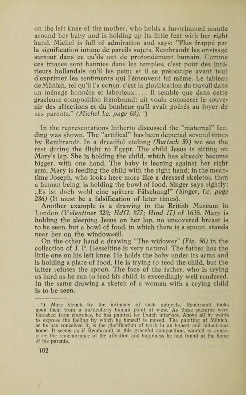 on the left knee of the mother, who holds a furdrimmed mantle around her baby and is holding up its little feet with her right hand. Michel is full of admiration and says: ’’Plus frappe par la signification intime de pareils sujets, Rembrandt les envisage surtout dans ce qu’ils ont de profondement humain. Comme ces images sont bannies dans les temples, c’est pour des inte* rieurs hollandais qu’il les peint et il se preoccupe avant tout d’exprimer les sentiments qui Femeuvent lui meme. Le tableau de Munich, tel qu’il Fa con^u, c’est la glorification du travail dans un menage honnete et laborieux.... II sembie que dans cette gracieuse composition Rembrandt ait voulu consacrer le souve* nir des affections et du bonheur qu’il avail goutes au foyer de ses parents.” (Michel he. page 68). x) In the representations hitherto discussed the ’’maternal” fee* ding was shown. The ’’artifical” has been depicted several times by Rembrandt. In a dreadful etching (Bartsch 59) we see the rest during the flight to Egypt. The child Jesus is sitting on Mary’s lap. She is holding the child, which has already become bigger, with one hand. The baby is leaning against her right arm, Mary is feeding the child with the right hand; in the mean* time Joseph, who looks here more like a dressed skeleton than a human being, is holding the bowl of food. Singer says rightly: ,.Es ist doch wohl eine spatere Falschung!” (Singer, l.c. page 286) (It must be a falsification of later times). Another example is a drawing in the British Museum in London (Valentiner 320; HdG. 877; Hind 17) of 1635. Mary is holding the sleeping Jesus on her lap, no uncovered breast is to be seen, but a bowl of food, in which there is a spoon, stands near her on the window*sill. On the other hand a drawing ’’The widower” (Fig. 56) in the collection of J. P. Elesseltine is very natural. The father has the little one on his left knee. He holds the baby under its arms and is holding a plate of food. He is trying to feed the child, but the latter refuses the spoon. The face of the father, who is trying as hard as he can to feed his child, is exceedingly well rendered. In the same drawing a sketch of a woman with a crying child is to be seen. *) More struck by the intimacy of such subjects, Rembrandt looks upon them from a particularly human point of view. As these pictures were banished from churches, he has painted for Dutch interiors. Above all he wants to express the feeling by which he himself is moved. The painting at Munich, as he has conceived it, is the glorification of work in an honest and industrious home. It seems as if Rembrandt in this graceful composition, wanted to conse¬ crate the remembrance of the affection and happiness he had found at the home of his parents.