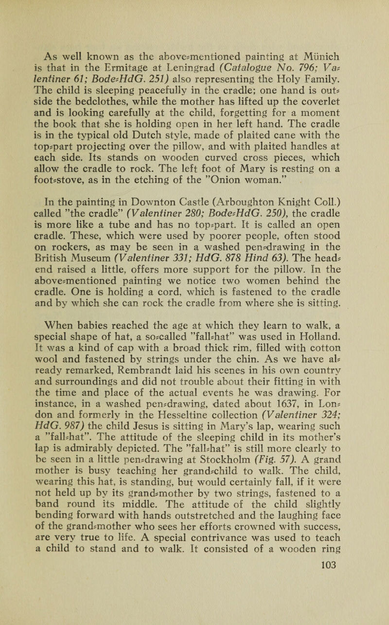 As well known as the above-mentioned painting at Munich is that in the Ermitage at Leningrad (Catalogue No. 796; Va? lentiner 61; Bode^HdG. 251) also representing the Holy Family. The child is sleeping peacefully in the cradle; one hand is out¬ side the bedclothes, while the mother has lifted up the coverlet and is looking carefully at the child, forgetting for a moment the book that she is holding open in her left hand. The cradle is in the typical old Dutch style, made of plaited cane with the top-part projecting over the pillow, and with plaited handles at each side. Its stands on wooden curved cross pieces, which allow the cradle to rock. The left foot of Mary is resting on a foot-stove, as in the etching of the ’’Onion woman.” In the painting in Downton Castle (Arboughton Knight Coll.) called ’’the cradle” (Valentiner 280; Bode^HdG. 250)y the cradle is more like a tube and has no top-part. It is called an open cradle. These, which were used by poorer people, often stood on rockers, as may be seen in a washed pen-drawing in the British Museum (Valentiner 331; HdG. 878 Hind 63). The head- end raised a little, offers more support for the pillow. In the above-mentioned painting we notice two women behind the cradle. One is holding a cord, which is fastened to the cradle and by which she can rock the cradle from where she is sitting. When babies reached the age at which they learn to walk, a special shape of hat, a so-called ”fall-hat” was used in Holland. It was a kind of cap with a broad thick rim, filled with cotton wool and fastened by strings under the chin. As we have al¬ ready remarked, Rembrandt laid his scenes in his own country and surroundings and did not trouble about their fitting in with the time and place of the actual events he was drawing. For instance, in a washed pen-drawing, dated about 1637, in Lon¬ don and formerly in the Hesseltine collection (Valentiner 324; HdG. 987) the child Jesus is sitting in Mary’s lap, wearing such a ”fall-hat”. The attitude of the sleeping child in its mother’s lap is admirably depicted. The ”fall-hat” is still more clearly to be seen in a little pen-drawing at Stockholm (Fig. 57). A grand mother is busy teaching her grand-child to walk. The child, wearing this hat, is standing, but would certainly fall, if it were not held up by its grand-mother by two strings, fastened to a band round its middle. The attitude of the child slightly bending forward with hands outstretched and the laughing face of the grand-mother who sees her efforts crowned with success, are very true to life. A special contrivance was used to teach a child to stand and to walk. It consisted of a wooden ring