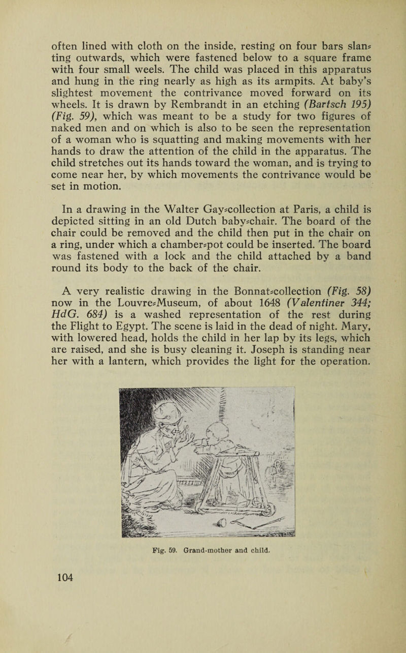often lined with cloth on the inside, resting on four bars slan- ting outwards, which were fastened below to a square frame with four small weels. The child was placed in this apparatus and hung in the ring nearly as high as its armpits. At baby’s slightest movement the contrivance moved forward on its wheels. It is drawn by Rembrandt in an etching (Bartsch 195) (Fig. 59), which was meant to be a study for two figures of naked men and on which is also to be seen the representation of a woman who is squatting and making movements with her hands to draw the attention of the child in the apparatus. The child stretches out its hands toward the woman, and is trying to come near her, by which movements the contrivance would be set in motion. In a drawing in the Walter Gay-collection at Paris, a child is depicted sitting in an old Dutch baby-chair. The board of the chair could be removed and the child then put in the chair on a ring, under which a chamber-pot could be inserted. The board was fastened with a lock and the child attached by a band round its body to the back of the chair. A very realistic drawing in the Bonnat-collection (Fig. 58) now in the Louvre-Museum, of about 1648 (Valentinev 344; HdG. 684) is a washed representation of the rest during the Flight to Egypt. The scene is laid in the dead of night. Mary, with lowered head, holds the child in her lap by its legs, which are raised, and she is busy cleaning it. Joseph is standing near her with a lantern, which provides the light for the operation. / Fig. 59. Grand-mother and child.