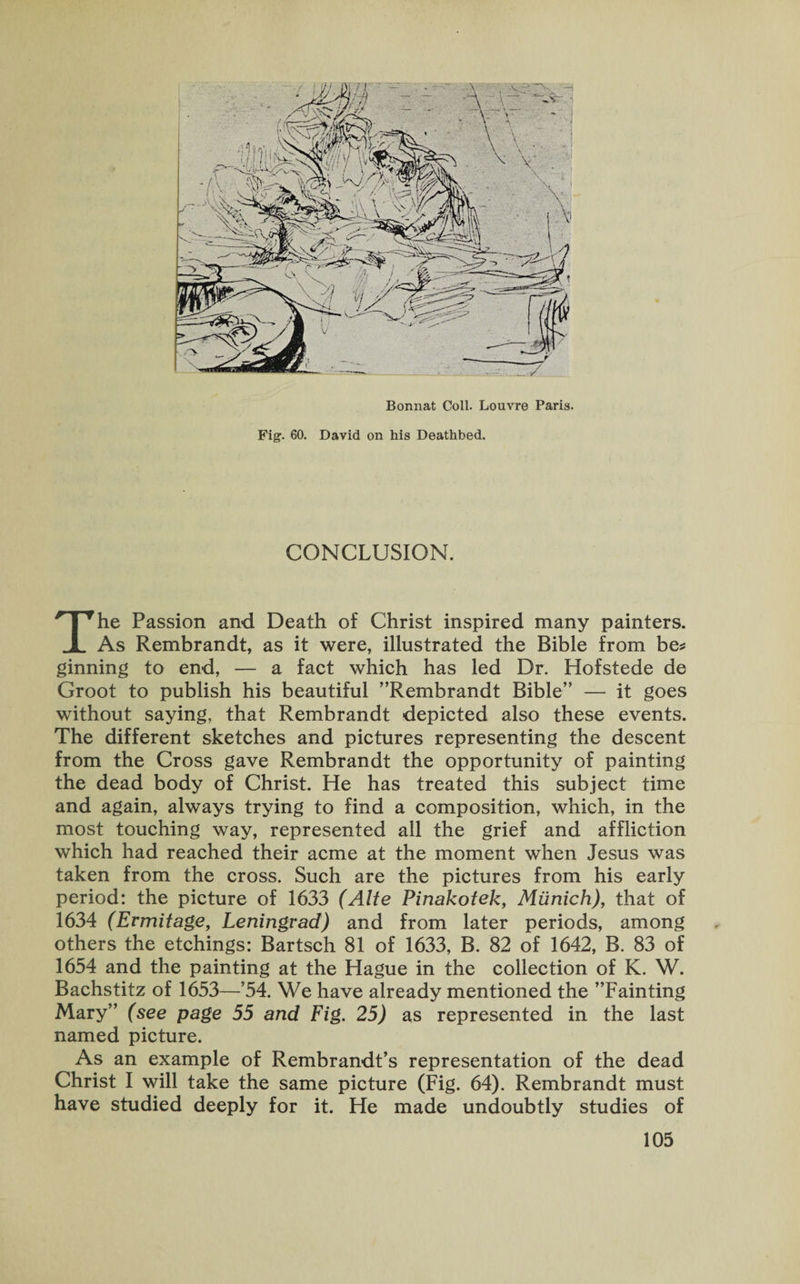 Bonnat Coll. Louvre Paris. Fig. 60. David on his Deathbed. CONCLUSION. The Passion and Death of Christ inspired many painters. As Rembrandt, as it were, illustrated the Bible from be* ginning to end, — a fact which has led Dr. Hofstede de Groot to publish his beautiful ’’Rembrandt Bible” — it goes without saying, that Rembrandt depicted also these events. The different sketches and pictures representing the descent from the Cross gave Rembrandt the opportunity of painting the dead body of Christ. He has treated this subject time and again, always trying to find a composition, which, in the most touching way, represented all the grief and affliction which had reached their acme at the moment when Jesus was taken from the cross. Such are the pictures from his early period: the picture of 1633 (Alte Pinakotek, Munich), that of 1634 (Ermitage, Leningrad) and from later periods, among others the etchings: Bartsch 81 of 1633, B. 82 of 1642, B. 83 of 1654 and the painting at the Hague in the collection of K. W. Bachstitz of 1653—’54. We have already mentioned the ’’Fainting Mary” (see page 55 and Fig. 25) as represented in the last named picture. As an example of Rembrandt’s representation of the dead Christ I will take the same picture (Fig. 64). Rembrandt must have studied deeply for it. He made undoubtly studies of