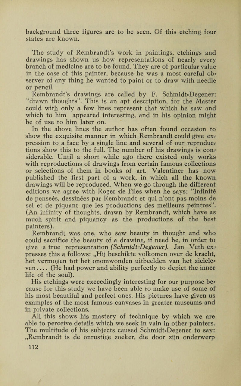 background three figures are to be seen. Of this etching four states are known. The study of Rembrandt’s work in paintings, etchings and drawings has shown us how representations of nearly every branch of medicine are to be found. They are of particular value in the case of this painter, because he was a most careful ob? server of any thing he wanted to paint or to draw with needle or pencil. Rembrandt’s drawings are called by F. Schmidt?Degener: ’’drawn thoughts”. This is an apt description, for the Master could with only a few lines represent that which he saw and which to him appeared interesting, and in his opinion might be of use to him later on. In the above lines the author has often found occasion to show the exquisite manner in which Rembrandt could give ex? pression to a face by a single line and several of our reproduc? tions show this to the full. The number of his drawings is con? siderable. Until a short while ago there existed only works with reproductions of drawings from certain famous collections or selections of them in books of art. Valentiner has now published the first part of a work, in which all the known drawings will be reproduced. When we go through the different editions we agree with Roger de Files when he says: ’’Infinite de pensees, dessinees par Rembrandt et qui n’ont pas moins de sel et de piquant que les productions des meilleurs peintres”. (An infinity of thoughts, drawn by Rembrandt, which have as much spirit and piquancy as the productions of the best painters). Rembrandt was one, who saw beauty in thought and who could sacrifice the beauty of a drawing, if need be, in order to give a true representation (SchmidtzDegener). Jan Veth ex? presses this a follows: „Hij beschikte volkomen over de kracht, het vermogen tot het onomwonden uitbeelden van het zielele? ven.... (He had power and ability perfectly to depict the inner life of the soul). His etchings were exceedingly interesting for our purpose be? cause for this study we have been able to make use of some of his most beautiful and perfect ones. His pictures have given us examples of the most famous canvases in greater museums and in private collections. All this shows his mastery of technique by which we are able to perceive details which we seek in vain in other painters. The multitude of his subjects caused Schmidt?Degener to say: „Rembrandt is de onrustige zoeker, die door zijn onderwerp