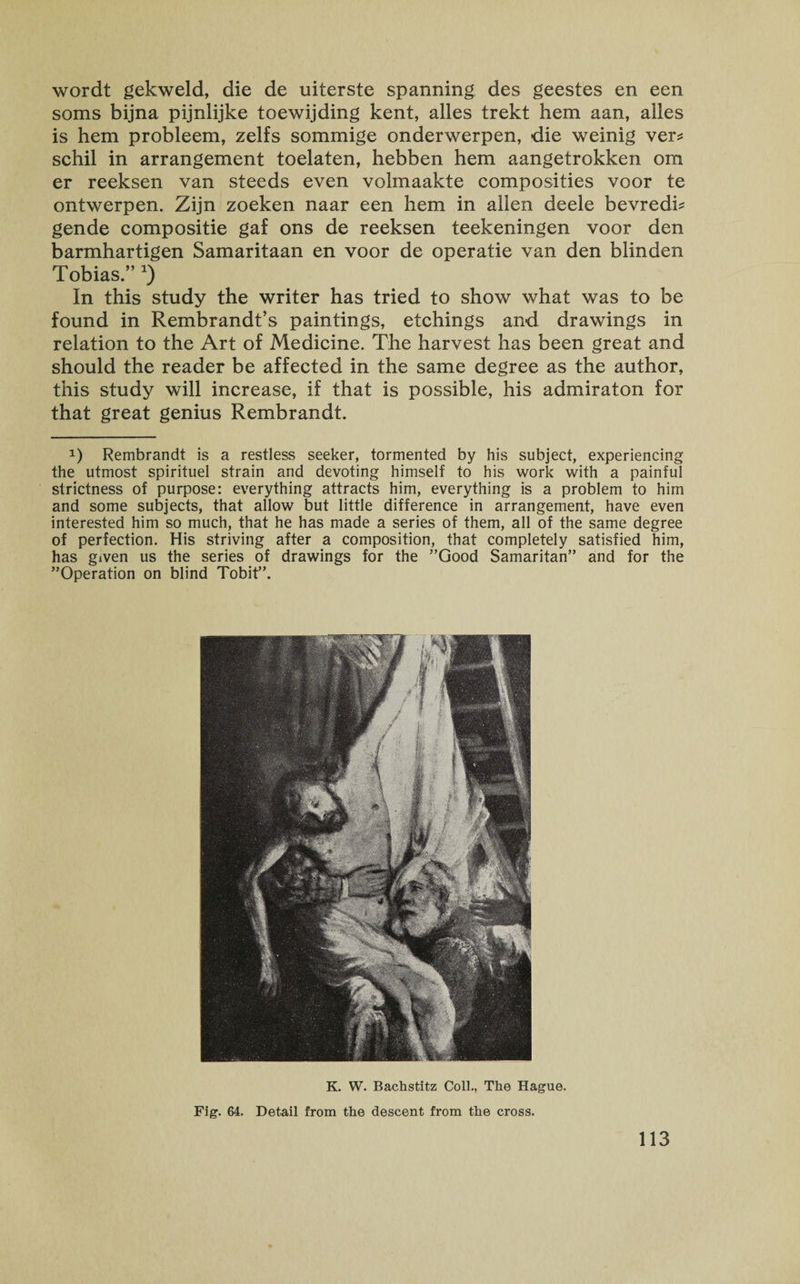 wordt gekweld, die de uiterste spanning des geestes en een soms bijna pijnlijke toewijding kent, alles trekt hem aan, alles is hem probleem, zelfs sommige onderwerpen, die weinig ver? schil in arrangement toelaten, hebben hem aangetrokken om er reeksen van steeds even volmaakte composities voor te ontwerpen. Zijn zoeken naar een hem in alien deele bevredh gende compositie gaf ons de reeksen teekeningen voor den barmhartigen Samaritaan en voor de operatie van den blinden Tobias.” *) In this study the writer has tried to show what was to be found in Rembrandt’s paintings, etchings and drawings in relation to the Art of Medicine. The harvest has been great and should the reader be affected in the same degree as the author, this study will increase, if that is possible, his admiraton for that great genius Rembrandt. 0 Rembrandt is a restless seeker, tormented by his subject, experiencing the utmost spirituel strain and devoting himself to his work with a painful strictness of purpose: everything attracts him, everything is a problem to him and some subjects, that allow but little difference in arrangement, have even interested him so much, that he has made a series of them, all of the same degree of perfection. His striving after a composition, that completely satisfied him, has given us the series of drawings for the ’’Good Samaritan” and for the ’’Operation on blind Tobit”. K. W. Bachstitz Coll., The Hague. Fig. 64. Detail from the descent from the cross. 113