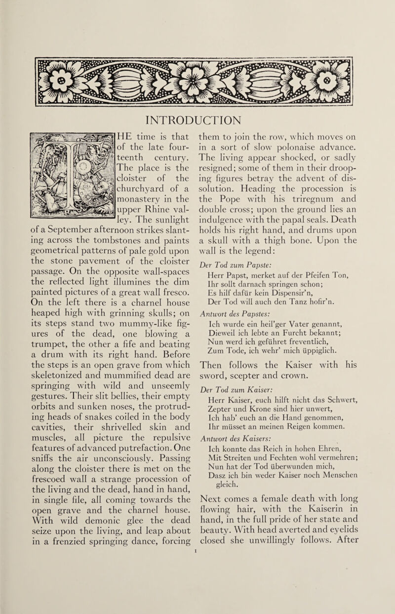 INTRODUCTION HE time is that of the late four¬ teenth century. The place is the cloister of the churchyard of a monastery in the upper Rhine val¬ ley. The sunlight of a September afternoon strikes slant¬ ing across the tombstones and paints geometrical patterns of pale gold upon the stone pavement of the cloister passage. On the opposite wall-spaces the reflected light illumines the dim painted pictures of a great wall fresco. On the left there is a charnel house heaped high with grinning skulls; on its steps stand two mummy-like fig¬ ures of the dead, one blowing a trumpet, the other a fife and beating a drum with its right hand. Before the steps is an open grave from which skeletonized and mummified dead are springing with wild and unseemly gestures. Their slit bellies, their empty orbits and sunken noses, the protrud¬ ing heads of snakes coiled in the body cavities, their shrivelled skin and muscles, all picture the repulsive features of advanced putrefaction. One sniffs the air unconsciously. Passing along the cloister there is met on the frescoed wall a strange procession of the living and the dead, hand in hand, in single file, all coming towards the open grave and the charnel house. With wild demonic glee the dead seize upon the living, and leap about in a frenzied springing dance, forcing them to join the row, which moves on in a sort of slow polonaise advance. The living appear shocked, or sadly resigned; some of them in their droop¬ ing figures betray the advent of dis¬ solution. Heading the procession is the Pope with his triregnum and double cross; upon the ground lies an indulgence with the papal seals. Death holds his right hand, and drums upon a skull with a thigh bone. Upon the wall is the legend: Der Tod zum Papste: Herr Papst, merket auf der Pfeifen Ton, Ihr sollt darnach springen schon; Es hilf dafiir kein Dispensir’n, Der Tod will auch den Tanz hofir’n. Antwort des Papstes: Ich wurde ein heil’ger Vater genannt, Dieweil ich Iebte an Furcht bekannt; Nun werd ich gefiihret freventlich, Zum Tode, ich wehr’ mich uppiglich. Then follows the Kaiser with his sword, scepter and crown. Der Tod zum Kaiser: Herr Kaiser, euch hilft nicht das Schwert, Zepter und Krone sind hier unwert, Ich hab’ euch an die Hand genommen, Ihr miisset an meinen Reigen kommen. Antwort des Kaisers: Ich konnte das Reich in hohen Ehren, Mit Streiten und Fechten wohl vermehren; Nun hat der Tod iiberwunden mich, Dasz ich bin weder Kaiser noch Menschen gleich. Next comes a female death with long flowing hair, with the Kaiserin in hand, in the full pride of her state and beauty. With head averted and eyelids closed she unwillingly follows. After