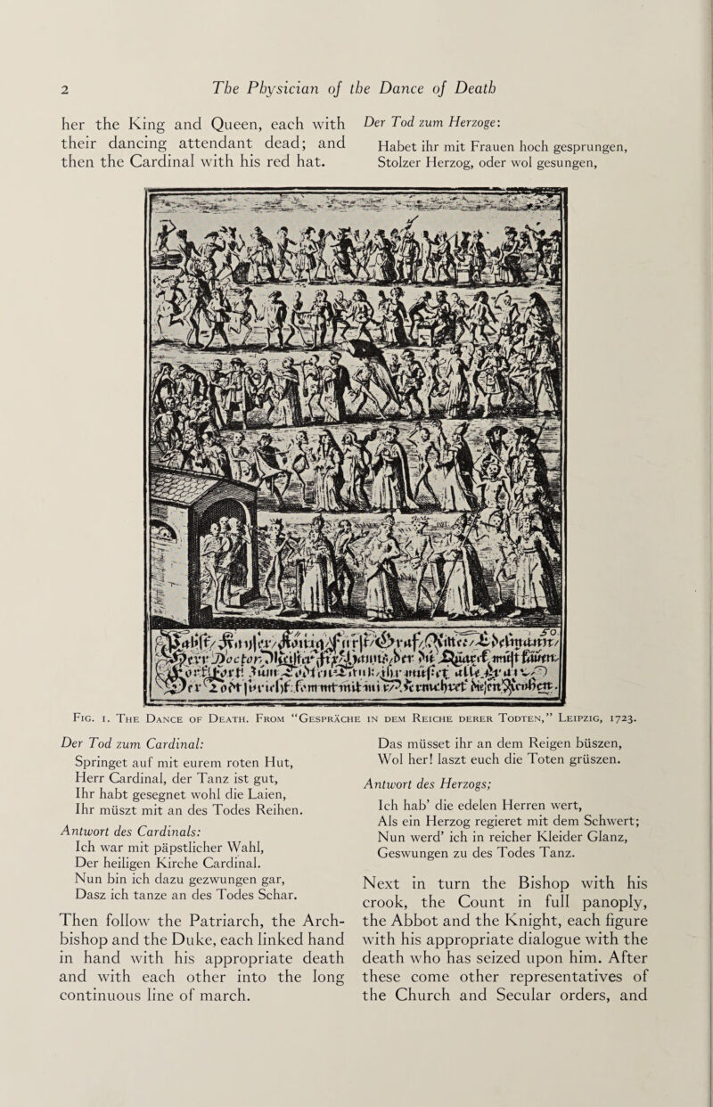 her the King and Queen, each with Der Tod zum Herzoge: their dancing attendant dead; and Habet ihr mit Frauen hoch gesprungen, then the Cardinal with his red hat. Stolzer Herzog, oder wol gesungen, Fig. i. The Dance of Death. From “Gesprache in dem Reiche derer Todten,” Leipzig, 1723. Der Tod zum Cardinal: Springet auf mit eurem roten Hut, Herr Cardinal, der Tanz ist gut, Ihr habt gesegnet wohl die Laien, Ihr miiszt mit an des Todes Reihen. Antwort des Cardinals: Ich war mit papstlicher Wahl, Der heiligen Kirche Cardinal. Nun bin ich dazu gezwungen gar, Dasz ich tanze an des Todes Schar. Then follow the Patriarch, the Arch¬ bishop and the Duke, each linked hand in hand with his appropriate death and with each other into the long continuous line of march. Das miisset ihr an dem Reigen biiszen, Wol her! Iaszt euch die Toten griiszen. Antwort des Herzogs; Ich hab’ die edelen Herren wert, AIs ein Herzog regieret mit dem Schwert; Nun werd’ ich in reicher Kleider Glanz, Geswungen zu des Todes Tanz. Next in turn the Bishop with his crook, the Count in full panoply, the Abbot and the Knight, each figure with his appropriate dialogue with the death who has seized upon him. After these come other representatives of the Church and Secular orders, and