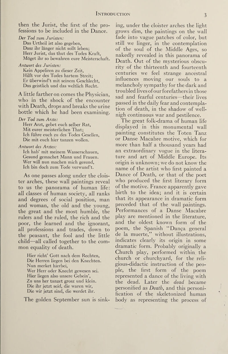 then the Jurist, the first of the pro¬ fessions to be included in the Dance. Der Tod zum Juristen: Das Urtheil ist also gegeben, Dasz ihr Ianger nicht sollt Ieben; Herr Jurist, das thut des Todes Kraft, Moget ihr so bewahren eure Meisterschaft. Antwort des Juristen: Kein Appeliren zu dieser Zeit, Hilft vor des Todes hartem Streit; Er iiberwind’t mit seinem Geschlecht, Das geistlich und das weltlich Recht. A little farther on comes the Physician, who in the shock of the encounter with Death, drops and breaks the urine bottle which he had been examining. Der Tod zum Arzte: Herr Arzt, gebet euch selber Rat, Mit eurer meisterlichen That; Ich fiihre euch zu des Todes Gesellen, Die mit euch hier tanzen wollen. Antwort des Arztes: Ich hab’ mit meinem Wasserschauen, Gesund gemachet Mann und Frauen. Wer will nun machen mich gesund, Ich bin doch zum Tode verwund’t. As one passes along under the clois¬ ter arches, these wall paintings reveal to us the panorama of human life: all classes of human society, all ranks and degrees of social position, man and woman, the old and the young, the great and the most humble, the rulers and the ruled, the rich and the poor, the learned and the ignorant, all professions and trades, down to the peasant, the fool and the little child—all called together to the com¬ mon equality of death. Hier richt’ Gott nach dem Rechten, Die Herren Iiegen bei den Knechten. Nun merket hierbei, Wer Herr oder Knecht gewesen sei. Hier Iiegen also unsere Gebein’, Zu uns her tanzet grosz und klein. Die ihr jetzt seid, die waren wir, Die wir jetzt sind, die werdet ihr. The golden September sun is sink¬ ing, under the cloister arches the light grows dim, the paintings on the wall fade into vague patches of color, but still we linger, in the contemplation of the soul of the Middle Ages, so nakedly revealed in this panorama of Death. Out of the mysterious obscu¬ rity of the thirteenth and fourteenth centuries we feel strange ancestral influences moving our souls to a melancholy sympathy for the dark and troubled lives of our forefathers in those sad and fearful centuries—their lives passed in the daily fear and contempla¬ tion of death, in the shadow of well- nigh continuous war and pestilence. The great folk-drama of human life displayed in this monumental wall painting constitutes the Toten Tanz or Danse Macabre motive, which for more than half a thousand years had an extraordinarv vogue in the Iitera- ture and art of Middle Europe. Its origin is unknown; we do not know the name of the artist who first painted a Dance of Death, or that of the poet who produced the first literary form of the motive. France apparently gave birth to the idea; and it is certain that its appearance in dramatic form preceded that of the wall paintings. Performances of a Danse Macabre play are mentioned in the literature, and the oldest known form of the poem, the Spanish “Dan^a general de la muerte,” without illustrations, indicates clearly its origin in some dramatic form. Probably originally a Church play, performed within the church or churchyard, for the reli¬ gious-didactic instruction of the peo¬ ple, the first form of the poem represented a dance of the living with the dead. Later the dead became personified as Death, and this personi¬ fication of the skeletonized human body as representing the process of