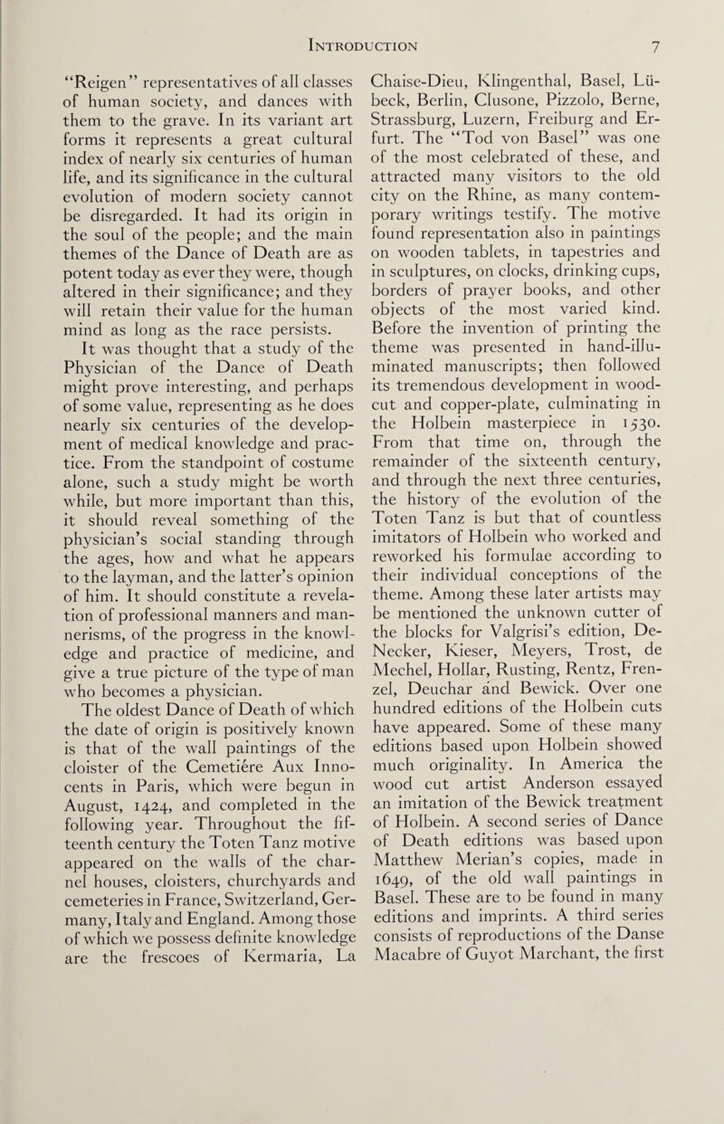 “Reigen” representatives of all classes of human society, and dances with them to the grave. In its variant art forms it represents a great cultural index of nearly six centuries of human life, and its significance in the cultural evolution of modern society cannot be disregarded. It had its origin in the soul of the people; and the main themes of the Dance of Death are as potent today as ever they were, though altered in their significance; and they will retain their value for the human mind as long as the race persists. It was thought that a study of the Physician of the Dance of Death might prove interesting, and perhaps of some value, representing as he does nearly six centuries of the develop¬ ment of medical knowledge and prac¬ tice. From the standpoint of costume alone, such a study might be worth while, but more important than this, it should reveal something of the physician’s social standing through the ages, how and what he appears to the layman, and the latter’s opinion of him. It should constitute a revela¬ tion of professional manners and man¬ nerisms, of the progress in the knowl¬ edge and practice of medicine, and give a true picture of the type of man who becomes a physician. The oldest Dance of Death of which the date of origin is positively known is that of the wall paintings of the cloister of the Cemetiere Aux Inno¬ cents in Paris, which were begun in August, 1424, and completed in the following year. Throughout the fif¬ teenth century the Toten Tanz motive appeared on the walls of the char¬ nel houses, cloisters, churchyards and cemeteries in France, Switzerland, Ger¬ many, Italy and England. Among those of which we possess definite knowledge are the frescoes of Kermaria, La Chaise-Dieu, Klingenthal, Basel, Lti- beck, Berlin, Clusone, Pizzolo, Berne, Strassburg, Luzern, Freiburg and Er¬ furt. The “Tod von Basel” was one of the most celebrated of these, and attracted many visitors to the old city on the Rhine, as many contem¬ porary writings testify. The motive found representation also in paintings on wooden tablets, in tapestries and in sculptures, on clocks, drinking cups, borders of prayer books, and other objects of the most varied kind. Before the invention of printing the theme was presented in hand-illu¬ minated manuscripts; then followed its tremendous development in wood- cut and copper-plate, culminating in the Holbein masterpiece in 1530. Lrom that time on, through the remainder of the sixteenth century, and through the next three centuries, the history of the evolution of the Toten Tanz is but that of countless imitators of Holbein who worked and reworked his formulae according to their individual conceptions of the theme. Among these later artists may be mentioned the unknown cutter of the blocks for Valgrisi’s edition, De- Necker, Kieser, Meyers, Trost, de Mechel, Hollar, Rusting, Rentz, Lren- zel, Deuchar and Bewick. Over one hundred editions of the Holbein cuts have appeared. Some of these many editions based upon Holbein showed much originality. In America the wood cut artist Anderson essayed an imitation of the Bewick treatment of Holbein. A second series of Dance of Death editions was based upon Matthew Merian’s copies, made in 1649, of the old wall paintings in Basel. These are to be found in many editions and imprints. A third series consists of reproductions of the Danse Macabre of Guyot Marehant, the first