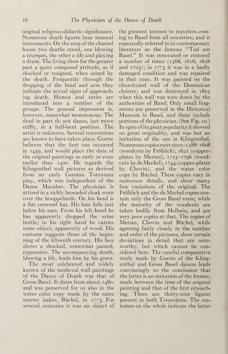 original religious-didactic significance. Numerous death figures bear musical instruments. On the step of the charnel house two deaths stand, one blowing a trumpet, the other a fife and playing a drum. The living show for the greater part a quiet composed attitude, as if shocked or resigned, when seized by the death. Frequently through the dropping of the head and arm they indicate the actual signs of approach¬ ing death. Humor and satire are introduced into a number of the groups. The general impression is, however, somewhat monotonous. The dead in part do not dance, but move stiffly, in a half-bent position. The artist is unknown. Several renovations are known to have taken place. Goette believes that the first one occurred in 1439, and would place the date of the original paintings as early or even earlier than 1400. He regards the Klingenthal wall pictures as derived from an early German Totentanz play, which was independent of the Danse Macabre. The physician is attired in a richly brocaded cloak worn over the houppelande. On his head is a flat crowned hat. His hair falls just below his ears. From his left hand he has apparently dropped the urine bottle; in his right hand he carries some object, apparently of wood. His costume suggests those of the begin¬ ning of the fifteenth century. His face shows a shocked, somewhat pained, expression. The accompanying death, blowing a fife, leads him by his gown. The most celebrated and widely known of the medieval wall paintings of the Dance of Death was that of Gross Basel. It dates from about 1480, and was preserved for us also in the water color copy made by the same master baker, Biichel, in 1773. For several centuries it was an object of the greatest interest to travelers com¬ ing to Basel from all countries; and is repeatedly referred to in contemporary literature as the famous “Tod am Basel.” It was renovated or restored a number of times (1568, 1616, 1638 and 1703); in 1773 it was in a badly damaged condition and was repaired in that year. It was painted on the churchyard waif of the Dominican cloister; and was destroyed in 1805 when this wall was torn down by the authorities of Basel. Only small frag¬ ments are preserved in the Historical Museum in Basel, and these include portions of the physician. (See Fig. 10.) In spite of its great popularity it showed no great originality, and was but an imitation of the one in Klingenthal. Numerous copies exist since: 1588-1608 (woodcuts by Frohlich), 1621 (copper¬ plates by Merian), 1725-1796 (wood- cuts by de Mechel), 1744 (copper-plates by Chovin), and the water color copy by Biichel. These copies vary in numerous details, and show many free variations of the original. The Frohlich and the de Mechel copies con¬ tain only the Gross Basel verse, while the majority of the woodcuts are taken bodily from Holbein, and are very poor copies at that. The copies of Merian, Chovin and Biichel, while agreeing fairly closely in the number and order of the pictures, show certain deviations in detail that are note¬ worthy, but which cannot be con¬ sidered here. The careful comparative study made by Goette of the Kling¬ enthal and Gross Basel dances leads convincingly to the conclusion that the latter is an imitation of the former, made between the time of the original painting and that of the first retouch¬ ing. There are thirty-nine figures present in both Totentanze. The cos¬ tumes on the whole indicate the latter