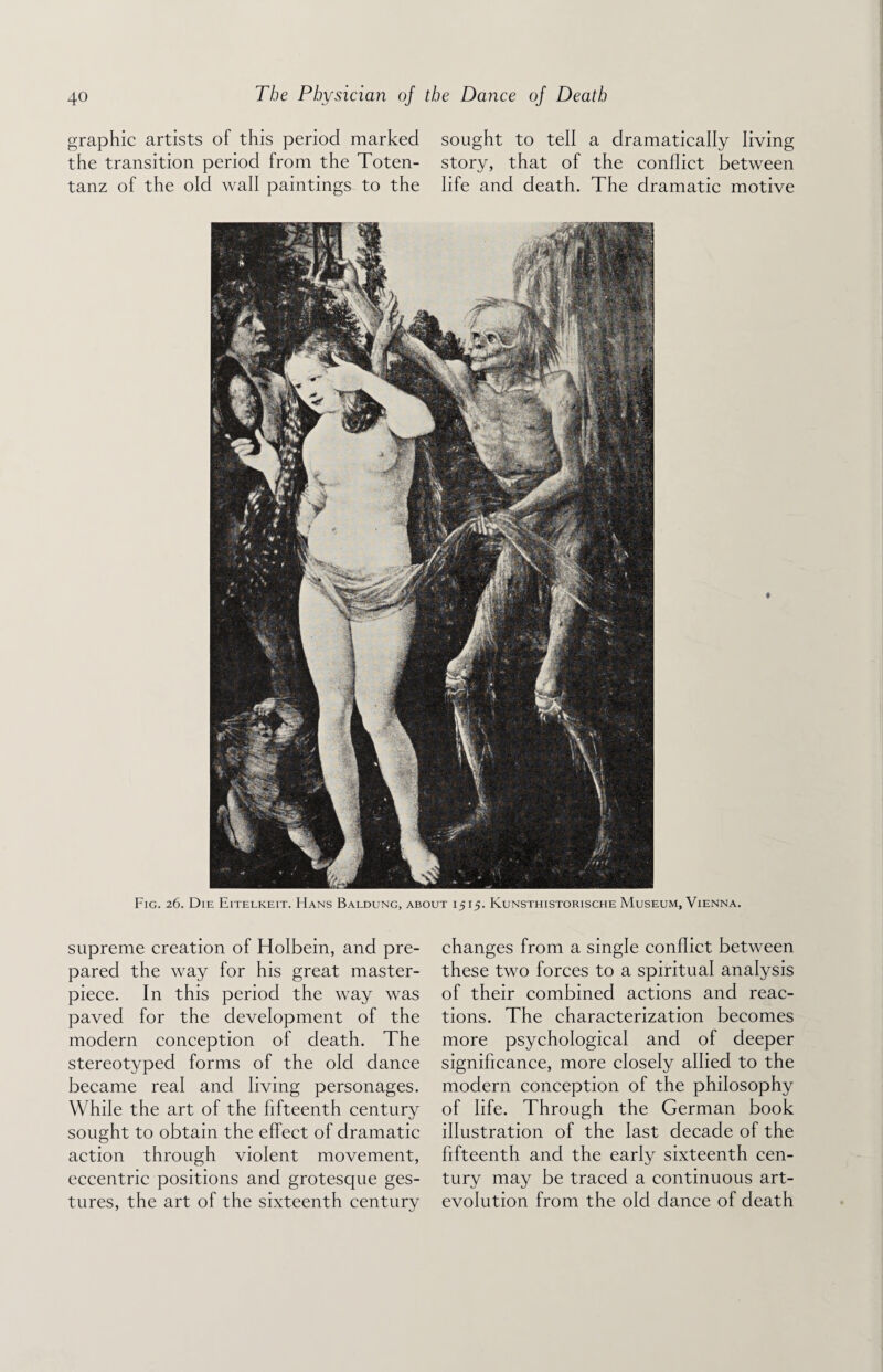 graphic artists of this period marked sought to tell a dramatically living the transition period from the Toten- story, that of the conflict between tanz of the old wall paintings to the life and death. The dramatic motive ♦ Fig. 26. Die Eitelkeit. Hans Baldung, about 1515. Kunsthistorische Museum, Vienna. supreme creation of Holbein, and pre¬ pared the way for his great master¬ piece. In this period the way was paved for the development of the modern conception of death. The stereotyped forms of the old dance became real and living personages. While the art of the fifteenth century sought to obtain the effect of dramatic action through violent movement, eccentric positions and grotesque ges¬ tures, the art of the sixteenth century changes from a single conflict between these two forces to a spiritual analysis of their combined actions and reac¬ tions. The characterization becomes more psychological and of deeper significance, more closely allied to the modern conception of the philosophy of life. Through the German book illustration of the last decade of the fifteenth and the early sixteenth cen¬ tury may be traced a continuous art- evolution from the old dance of death