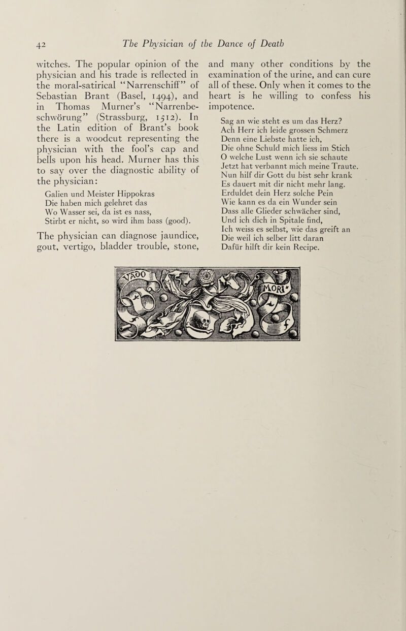 witches. The popular opinion of the physician and his trade is reflected in the moral-satirical “Narrenschiff” of Sebastian Brant (Basel, 1494), and in Thomas Murner’s “Narrenbe- schworung” (Strassburg, 1512). In the Latin edition of Brant’s book there is a woodcut representing the physician with the fool’s cap and bells upon his head. Murner has this to say over the diagnostic ability of the physician: Galien und Meister Hippokras Die haben mich gelehret das Wo Wasser sei, da ist es nass, Stirbt er nicht, so wird ihm bass (good). The physician can diagnose jaundice, gout, vertigo, bladder trouble, stone, and many other conditions by the examination of the urine, and can cure all of these. Only when it comes to the heart is he willing to confess his impotence. Sag an wie steht es um das Herz? Ach Herr ich Ieide grossen Schmerz Denn eine Liebste hatte ieh, Die ohne Schuld mich Iiess im Stich O welche Lust wenn ich sie schaute Jetzt hat verbannt mich meine Traute. Nun hilf dir Gott du bist sehr krank Es dauert mit dir nicht mehr lang. Erduldet dein Herz solche Pein Wie kann es da ein Wunder sein Dass alle Glieder schwacher sind, Und ich dich in Spitale find, Ich weiss es selbst, wie das greift an Die weil ich selber litt daran Daftir hilft dir kein Recipe.