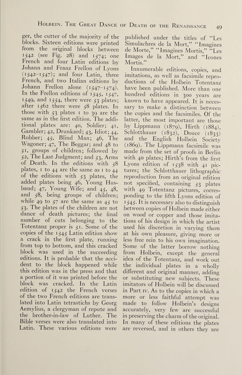 ger, the cutter of the majority of the blocks. Sixteen editions were printed from the original blocks between 1542 (see Fig. 28) and 1574; one French and four Latin editions by Johann and Franz Frellon of Lyons (1542-1547); and four Latin, three French, and two Italian editions by Johann Frellon alone (1547-1574). In the Frellon editions of 1545, 1547, 1549, and 1554, there were 53 plates; after 1562 there were 58 plates. In those with 53 plates 1 to 39 are the same as in the first edition. The addi¬ tional plates are: 40, Soldier; 41, Gambler; 42, Drunkard; 43, Idiot; 44, Robber; 45, Blind Man; 46, The Wagoner; 47, The Beggar; and 48 to 51, groups of children; followed by 52, The Last Judgment; and 53, Arms of Death. In the editions with 58 plates, 1 to 44 are the same as 1 to 44 of the editions with 53 plates, the added plates being 46, Young Hus¬ band; 47, Young Wife; and 45, 48, and 58, being groups of children; while 49 to 57 are the same as 45 to 53, The plates of the children are not dance of death pictures; the final number of cuts belonging to the Totentanz proper is 51. Some of the copies of the 1545 Latin edition show a crack in the first plate, running from top to bottom, and this cracked block was used in the succeeding editions. It is probable that the acci¬ dent to the block happened while this edition was in the press and that a portion of it was printed before the block was cracked. In the Latin edition of 1542 the French verses of the two French editions are trans¬ lated into Latin tetrastichs by Georg Aemylius, a clergyman of repute and the brother-in-law of Luther. The Bible verses were also translated into Latin. These various editions were published under the titles of “Les Simulachres de la Mort,” “Imagines de Morte,” “Imagines Mortis,” “Les Images de la Mort,” and “leones Mortis.” Innumerable editions, copies, and imitations, as well as facsimile repro¬ ductions of the Holbein Totentanz have been published. More than one hundred editions in 300 years are known to have appeared. It is neces- sary to make a distinction between the copies and the facsimiles. Of the latter, the most important are those by Lippmann (1879), Hirth (1884), Schlotthauer (1832), Douce (1833) and the English Holbein Society (1869). The Lippmann facsimile was made from the set of proofs in Berlin with 40 plates; Hirth’s from the first Lyons edition of 1538 with 41 pic¬ tures; the Schlotthauer lithographic reproduction from an original edition not specified, containing 53 plates with 49 Totentanz pictures, corres¬ ponding to the fifth Lyons edition of 1545. It is necessary also to distinguish between copies of Holbein made either on wood or copper and those imita¬ tions of his design in which the artist used his discretion in varying them at his own pleasure, giving more or less free rein to his own imagination. Some of the latter borrow nothing from Holbein, except the general idea of the Totentanz, and work out the individual plates in a wholly different and original manner, adding or substituting new subjects. These imitators of Holbein will be discussed in Part iv. As to the copies in which a more or less faithful attempt was made to follow Holbein’s designs accurately, very few are successful in preserving the charm of the original. In many of these editions the plates are reversed, and in others they are