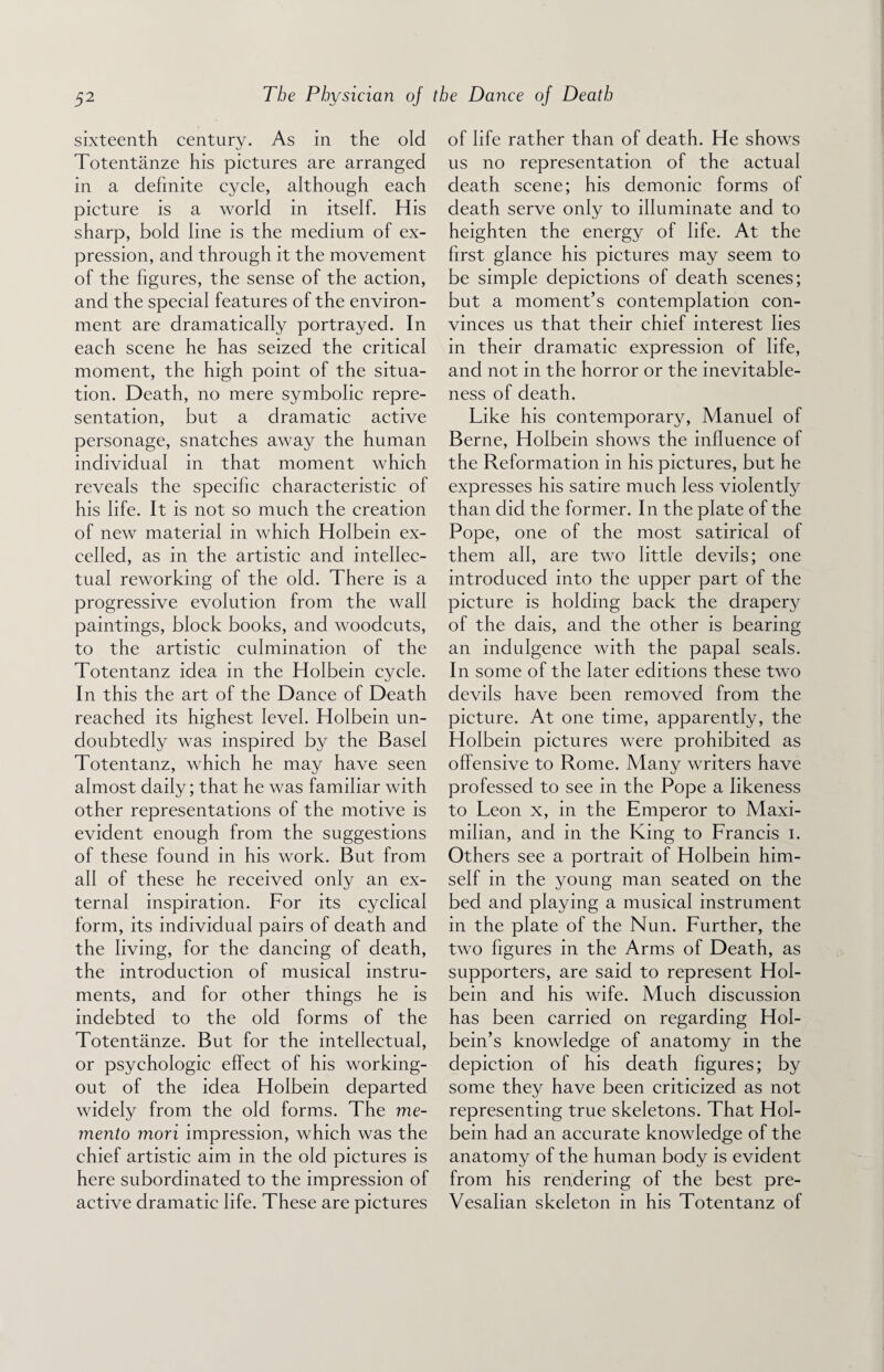 sixteenth century. As in the old Totentanze his pictures are arranged in a definite cycle, although each picture is a world in itself. His sharp, bold line is the medium of ex¬ pression, and through it the movement of the figures, the sense of the action, and the special features of the environ¬ ment are dramatically portrayed. In each scene he has seized the critical moment, the high point of the situa¬ tion. Death, no mere symbolic repre¬ sentation, but a dramatic active personage, snatches away the human individual in that moment which reveals the specific characteristic of his life. It is not so much the creation of new material in which Holbein ex¬ celled, as in the artistic and intellec¬ tual reworking of the old. There is a progressive evolution from the wall paintings, block books, and woodcuts, to the artistic culmination of the Totentanz idea in the Holbein cycle. In this the art of the Dance of Death reached its highest level. Holbein un¬ doubtedly was inspired by the Basel Totentanz, which he may have seen almost daily; that he was familiar with other representations of the motive is evident enough from the suggestions of these found in his work. But from all of these he received only an ex¬ ternal inspiration. For its cyclical form, its individual pairs of death and the living, for the dancing of death, the introduction of musical instru¬ ments, and for other things he is indebted to the old forms of the Totentanze. But for the intellectual, or psychologic effect of his working- out of the idea Holbein departed widely from the old forms. The me¬ mento mori impression, which was the chief artistic aim in the old pictures is here subordinated to the impression of active dramatic life. These are pictures of life rather than of death. He shows us no representation of the actual death scene; his demonic forms of death serve only to illuminate and to heighten the energy of life. At the first glance his pictures may seem to be simple depictions of death scenes; but a moment’s contemplation con¬ vinces us that their chief interest lies in their dramatic expression of life, and not in the horror or the inevitable¬ ness of death. Like his contemporary, Manuel of Berne, Holbein shows the influence of the Reformation in his pictures, but he expresses his satire much less violently than did the former. In the plate of the Pope, one of the most satirical of them all, are two little devils; one introduced into the upper part of the picture is holding back the drapery of the dais, and the other is bearing an indulgence with the papal seals. In some of the later editions these two devils have been removed from the picture. At one time, apparently, the Holbein pictures were prohibited as offensive to Rome. Many writers have professed to see in the Pope a likeness to Leon x, in the Emperor to Maxi¬ milian, and in the King to Francis i. Others see a portrait of Holbein him¬ self in the young man seated on the bed and playing a musical instrument in the plate of the Nun. Further, the two figures in the Arms of Death, as supporters, are said to represent Hol¬ bein and his wife. Much discussion has been carried on regarding Hol¬ bein’s knowledge of anatomy in the depiction of his death figures; by some they have been criticized as not representing true skeletons. That Hol¬ bein had an accurate knowledge of the anatomy of the human body is evident from his rendering of the best pre- Vesalian skeleton in his Totentanz of