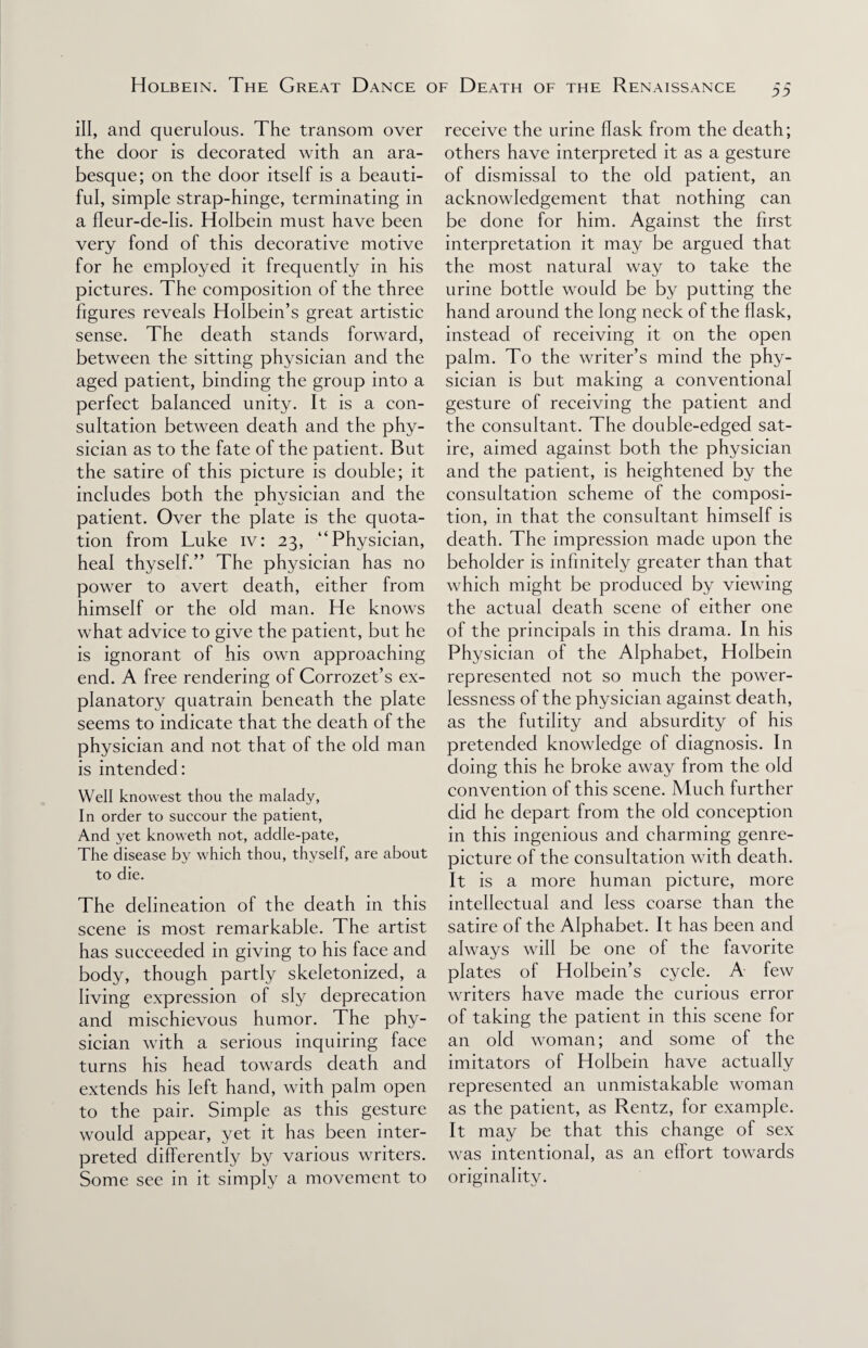 ill, and querulous. The transom over the door is decorated with an ara¬ besque; on the door itself is a beauti¬ ful, simple strap-hinge, terminating in a fleur-de-lis. Holbein must have been very fond of this decorative motive for he employed it frequently in his pictures. The composition of the three figures reveals Holbein’s great artistic sense. The death stands forward, between the sitting physician and the aged patient, binding the group into a perfect balanced unity. It is a con¬ sultation between death and the phy¬ sician as to the fate of the patient. But the satire of this picture is double; it includes both the physician and the patient. Over the plate is the quota¬ tion from Luke iv: 23, “Physician, heal thyself.” The physician has no power to avert death, either from himself or the old man. He knows what advice to give the patient, but he is ignorant of his own approaching end. A free rendering of Corrozet’s ex¬ planatory quatrain beneath the plate seems to indicate that the death of the physician and not that of the old man is intended: Well knowest thou the malady, In order to succour the patient, And yet knoweth not, addle-pate, The disease by which thou, thyself, are about to die. The delineation of the death in this scene is most remarkable. The artist has succeeded in giving to his face and body, though partly skeletonized, a living expression of sly deprecation and mischievous humor. The phy¬ sician with a serious inquiring face turns his head towards death and extends his left hand, with palm open to the pair. Simple as this gesture would appear, yet it has been inter¬ preted differently by various writers. Some see in it simply a movement to receive the urine flask from the death; others have interpreted it as a gesture of dismissal to the old patient, an acknowledgement that nothing can be done for him. Against the first interpretation it may be argued that the most natural way to take the urine bottle would be by putting the hand around the long neck of the flask, instead of receiving it on the open palm. To the writer’s mind the phy¬ sician is but making a conventional gesture of receiving the patient and the consultant. The double-edged sat¬ ire, aimed against both the physician and the patient, is heightened by the consultation scheme of the composi¬ tion, in that the consultant himself is death. The impression made upon the beholder is infinitely greater than that which might be produced by viewing the actual death scene of either one of the principals in this drama. In his Physician of the Alphabet, Holbein represented not so much the power¬ lessness of the physician against death, as the futility and absurdity of his pretended knowledge of diagnosis. In doing this he broke away from the old convention of this scene. Much further did he depart from the old conception in this ingenious and charming genre- picture of the consultation with death. It is a more human picture, more intellectual and less coarse than the satire of the Alphabet. It has been and always will be one of the favorite plates of Holbein’s cycle. A few writers have made the curious error of taking the patient in this scene for an old woman; and some of the imitators of Holbein have actually represented an unmistakable woman as the patient, as Rentz, for example. It may be that this change of sex was intentional, as an effort towards originality.