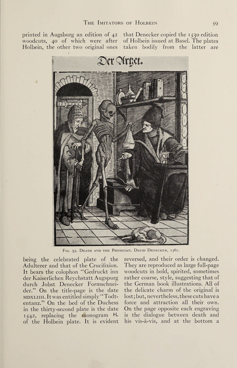 printed in Augsburg an edition of 42 that Denecker copied the 1530 edition woodcuts, 40 of which were after of Holbein issued at Basel. The plates Holbein, the other two original ones taken bodily from the latter are Fig. 35. Death and the Physician. David Denecker, 1561. being the celebrated plate of the Adulterer and that of the Crucifixion. It bears the colophon “Gedruckt inn der Kaiserlichen Reychstatt Augspurg durch Jobst Denecker Formschnei- der.” On the title-page is the date mdxliiii. It was entitled simply “Todt- entanz.” On the bed of the Duchess in the thirty-second plate is the date 1542, replacing the monogram H- of the Holbein plate. It is evident reversed, and their order is changed. They are reproduced as large full-page woodcuts in bold, spirited, sometimes rather coarse, style, suggesting that of the German book illustrations. All of the delicate charm of the original is lost; but, nevertheless, these cuts have a force and attraction all their own. On the page opposite each engraving is the dialogue between death and his vis-a-vis, and at the bottom a