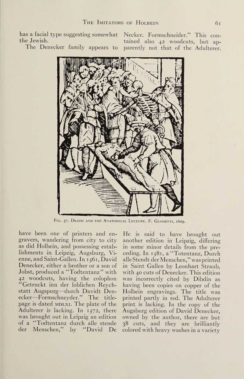 has a facial type suggesting somewhat Necker. Formschneider.” This con- the Jewish. tained also 42 woodcuts, but ap- The Denecker family appears to parently not that of the Adulterer. Fig. 37- Death and the Anatomical Lecture. F. Glissenti, 1609. have been one of printers and en¬ gravers, wandering from city to city as did Holbein, and possessing estab¬ lishments in Leipzig, Augsburg, Vi¬ enne, and Saint-Gallen. In 1561, David Denecker, either a brother or a son of Jobst, produced a “Todtentanz” with 42 woodcuts, having the colophon “Getruckt inn der loblichen Reych- statt Augspurg—durch Davidt Den¬ ecker—Formschneyder.” The title- page is dated mdlxi. The plate of the Adulterer is lacking. In 1572, there was brought out in Leipzig an edition of a “Todtentanz durch alle stende der Menschen,” bv “David De He is said to have brought out another edition in Leipzig, differing in some minor details from the pre¬ ceding. In 1581, a“Totentanz, Durch alle Stendt der Menschen,” was printed in Saint Gallen by Leonhart Straub, with 40 cuts of Denecker. This edition was incorrectly cited by Dibdin as having been copies on copper of the Holbein engravings. The title was printed partly in red. The Adulterer print is lacking. In the copy of the Augsburg edition of David Denecker, owned by the author, there are but 38 cuts, and they are brilliantly colored with heavy washes in a variety