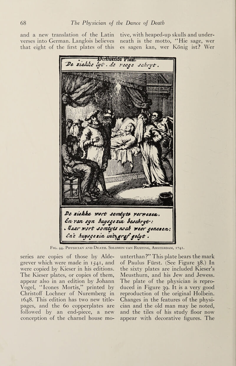 and a new translation of the Latin tive, with heaped-up skulls and under¬ verses into German. Langlois believes neath is the motto, “Hie sage, wer that eight of the first plates of this es sagen kan, wer Konig ist? Wer , Ikii/iiuKluTIua'r TPe zie&fu It/T. d& reege schrytr. Ee zukke vert JKimtojU rervcze/L, StiY&tsyn ftuyjgezuv ScscArytr: * Hear nvrt sterntyts rwcJi veer getteze/vi £ttt huysgexuL uib^rgf jetyt. Fig. 44. Physician and Death. Solomon van Rusting, Amsterdam, 1741. series are copies of those by Alde- grever which were made in 1541, and were copied by Kieser in his editions. The Kieser plates, or copies of them, appear also in an edition by Johann Vogel, “leones Mortis,” printed by Christoff Lochner of Nuremberg in 1648. This edition has two new title- pages, and the 60 copperplates are followed by an end-piece, a new conception of the charnel house mo- unterthan?” This plate bears the mark of Paulus Fiirst. (See Figure 38.) In the sixty plates are included Kieser’s Meusthurn, and his Jew and Jewess. The plate of the physician is repro¬ duced in Figure 39. It is a very good reproduction of the original Holbein. Changes in the features of the physi¬ cian and the old man may be noted, and the tiles of his study floor now appear with decorative figures. The