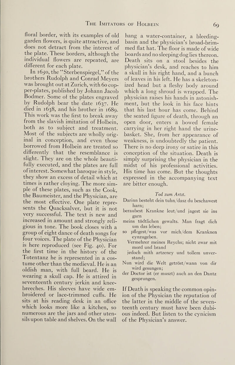 floral border, with its examples of old garden flowers, is quite attractive, and does not detract from the interest of the plate. These borders, although the individual flowers are repeated, are different for each plate. In 1650, the “Sterbenspiegel,” of the brothers Rudolph and Conrad Meyers was brought out at Zurich, with 60 cop¬ per-plates, published by Johann Jacob Bodmer. Some of the plates engraved by Rudolph bear the date 1637. He died in 1638, and his brother in 1689. This work was the first to break away from the slavish imitation of Holbein, both as to subject and treatment. Most of the subjects are wholly orig¬ inal in conception, and even those borrowed from Holbein are treated so differently that the resemblance is slight. They are on the whole beauti¬ fully executed, and the plates are full of interest. Somewhat baroque in style, they show an excess of detail which at times is rather cloying. The more sim¬ ple of these plates, such as the Cook, the Baumeister, and the Physician, are the most effective. One plate repre¬ sents the Quacksalver, but it is not very successful. The text is new and increased in amount and strongly reli¬ gious in tone. The book closes with a group of eight dance of death songs for four voices. The plate of the Physician is here reproduced (see Fig. 40). For the first time in the history of the Totentanz he is represented in a cos¬ tume other than the medieval. He is an oldish man, with full beard. He is wearing a skull cap. He is attired in seventeenth century jerkin and knee- breeches. His sleeves have wide em¬ broidered or lace-trimmed cuffs. He sits at his reading desk in an office which looks more like a kitchen, so numerous are the jars and other uten¬ sils upon table and shelves. On the wall hang a water-container, a bleeding- basin and the physician’s broad-brim¬ med flat hat. The floor is made of wide boards and no sleeping dog lies thereon. Death sits on a stool besides the physician’s desk, and reaches to him a skull in his right hand, and a bunch of leaves in his left. He has a skeleton¬ ized head but a fleshy body around which a long shroud is wrapped. The physician raises his hands in astonish¬ ment, but the look in his face hints that his last hour has come. Behind the seated figure of death, through an open door, enters a bowed female carrying in her right hand the urine- basket. She, from her appearance of weakness, is undoubtedly the patient. There is no deep irony or satire in this conception of the situation. Death is simply surprising the physician in the midst of his professional activities. His time has come. But the thoughts expressed in the accompanying text are bitter enough. Tod zum Artzt. Darinn besteht dein tuhn/dasz du beschawest harn; beraubest Krankne Ieut/und jagest sie ins garn meins todtlichen gewalts. Man fragt dich um das Ieben; so pflegest/was vor mich/dem Kranknen eynzugeben. Vermehrer meines Reychs; nicht zwar mit mord und brand jedoch mith artzeney und tollem unver- stand; Nun wird die Welt getrost/wann von dir wird gesungen; der Doctor ist (er muszt) auch an den Dantz gesprungen. If Death is speaking the common opin¬ ion of the Physician the reputation of the latter in the middle of the seven¬ teenth century must have been dubi¬ ous indeed. But listen to the cynicism of the Physician’s answer.