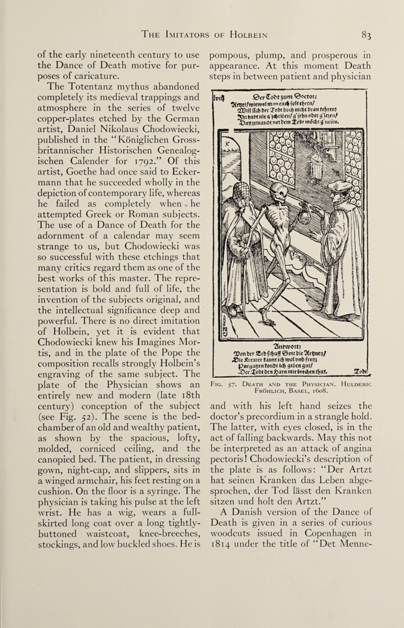 of the early nineteenth century to use the Dance of Death motive for pur¬ poses of caricature. The Totentanz mythus abandoned completely its medieval trappings and atmosphere in the series of twelve copper-plates etched by the German artist, Daniel Nikolaus Chodowiecki, published in the “Koniglichen Gross- britannischer Historischen Genealog- ischen Calender for 1792.” Of this artist, Goethe had once said to Ecker- mann that he succeeded wholly in the depiction of contemporary life, whereas he failed as completely when he attempted Greek or Roman subjects. The use of a Dance of Death for the adornment of a calendar may seem strange to us, but Chodowiecki was so successful with these etchings that many critics regard them as one of the best works of this master. The repre¬ sentation is bold and full of life, the invention of the subjects original, and the intellectual significance deep and powerful. There is no direct imitation of Holbein, yet it is evident that Chodowiecki knew his Imagines Mor¬ tis, and in the plate of the Pope the composition recalls strongly Holbein’s engraving of the same subject. The plate of the Physician shows an entirely new and modern (late 18th century) conception of the subject (see Fig. 52). The scene is the bed¬ chamber of an old and wealthy patient, as shown by the spacious, lofty, molded, corniced ceiling, and the canopied bed. The patient, in dressing gown, night-cap, and slippers, sits in a winged armchair, his feet resting on a cushion. On the floor is a syringe. The physician is taking his pulse at the left wrist. He has a wig, wears a full- skirted long coat over a long tightly- buttoned waistcoat, knee-breeches, stockings, and low buckled shoes. He is pompous, plump, and prosperous in appearance. At this moment Death steps in between patient and physician fatty ©cr <Eobt jum Qoctot: 2(rtjr f/toictoefm* tudj (oft cfjrcn/ CCDUt (left bn- Tobt bod) tud)t bran rdjMttt Sty fcabt nit q IdjvU'tu/g'fef>n obtv g’Ut'tn/ ^DaBiemanbt »ei bent iobr tntfety 9 un'cu. Ttntrcom QOon bet Sib fc^uff ©ott bit ,©ie ^renter fantit idj tool »ttb fvei); parqaeen fonbt idj geben gut/ ;Oce 2obi ben#arn mir brtdjtn tljtlf. 2ob< Fig. 57. Death and the Physician. Hulderic Frohlich, Basel, 1608. and with his left hand seizes the doctor’s precordium in a strangle hold. The latter, with eyes closed, is in the act of falling backwards. May this not be interpreted as an attack of angina pectoris! Chodowiecki’s description of the plate is as follows: “Der Artzt hat seinen Kranken das Leben abge- sprochen, der Tod Iasst den Kranken sitzen und holt den Artzt.” A Danish version of the Dance of Death is given in a series of curious woodcuts issued in Copenhagen in 1814 under the title of “Det Menne-