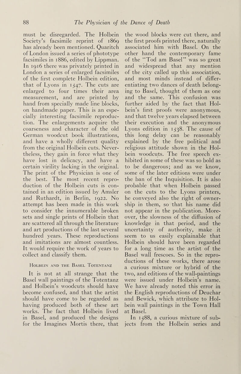 must be disregarded. The Holbein Society’s facsimile reprint of 1869 has already been mentioned. Quaritch of London issued a series of phototype facsimiles in 1886, edited by Lippman. In 1916 there was privately printed in London a series of enlarged facsimiles of the first complete Holbein edition, that of Lyons in 1547. The cuts are enlarged to four times their area measurement, and are printed by hand from specially made line blocks, on handmade paper. This is an espe¬ cially interesting facsimile reproduc¬ tion. The enlargements acquire the coarseness and character of the old German woodcut book illustrations, and have a wholly different quality from the original Holbein cuts. Never¬ theless, they gain in force what they have lost in delicacy, and have a certain virility lacking in the original. The print of the Physician is one of the best. The most recent repro¬ duction of the Holbein cuts is con¬ tained in an edition issued by Amsler and Ruthardt, in Berlin, 1922. No attempt has been made in this work to consider the innumerable broken sets and single prints of Holbein that are scattered all through the literature and art productions of the last several hundred years. These reproductions and imitations are almost countless. It would require the work of years to collect and classify them. Holbein and the Basel Totentanz It is not at all strange that the Basel wall paintings of the Totentanz and Holbein’s woodcuts should have become confused, and that the artist should have come to be regarded as having produced both of these art works. The fact that Holbein lived in Basel, and produced the designs for the Imagines Mortis there, that the wood blocks were cut there, and the first proofs printed there, naturally associated him with Basel. On the other hand the contemporary fame of the “Tod am Basel” was so great and widespread that any mention of the city called up this association, and most minds instead of differ¬ entiating two dances of death belong¬ ing to Basel, thought of them as one and the same. This confusion was further aided by the fact that Hol¬ bein’s first proofs were anonymous, and that twelve years elapsed between their execution and the anonymous Lyons edition in 1538. The cause of this long delay can be reasonably explained by the free political and religious attitude shown in the Hol¬ bein woodcuts. The free speech ex¬ hibited in some of these was so bold as to be dangerous; and as we know, some of the later editions were under the ban of the Inquisition. It is also probable that when Holbein passed on the cuts to the Lyons printers, he conveyed also the right of owner¬ ship in them, so that his name did not appear in the publication. More¬ over, the slowness of the diffusion of knowledge in that period, and the uncertainty of authority, make it seem to us easily explainable that Holbein should have been regarded for a long time as the artist of the Basel wall frescoes. So in the repro¬ ductions of these works, there arose a curious mixture or hybrid of the two, and editions of the wall-paintings were issued under Holbein’s name. We have already noted this error in the English reproductions of Deuchar and Bewick, which attribute to Hol¬ bein wall paintings in the Town Hall at Basel. In 1588, a curious mixture of sub¬ jects from the Holbein series and