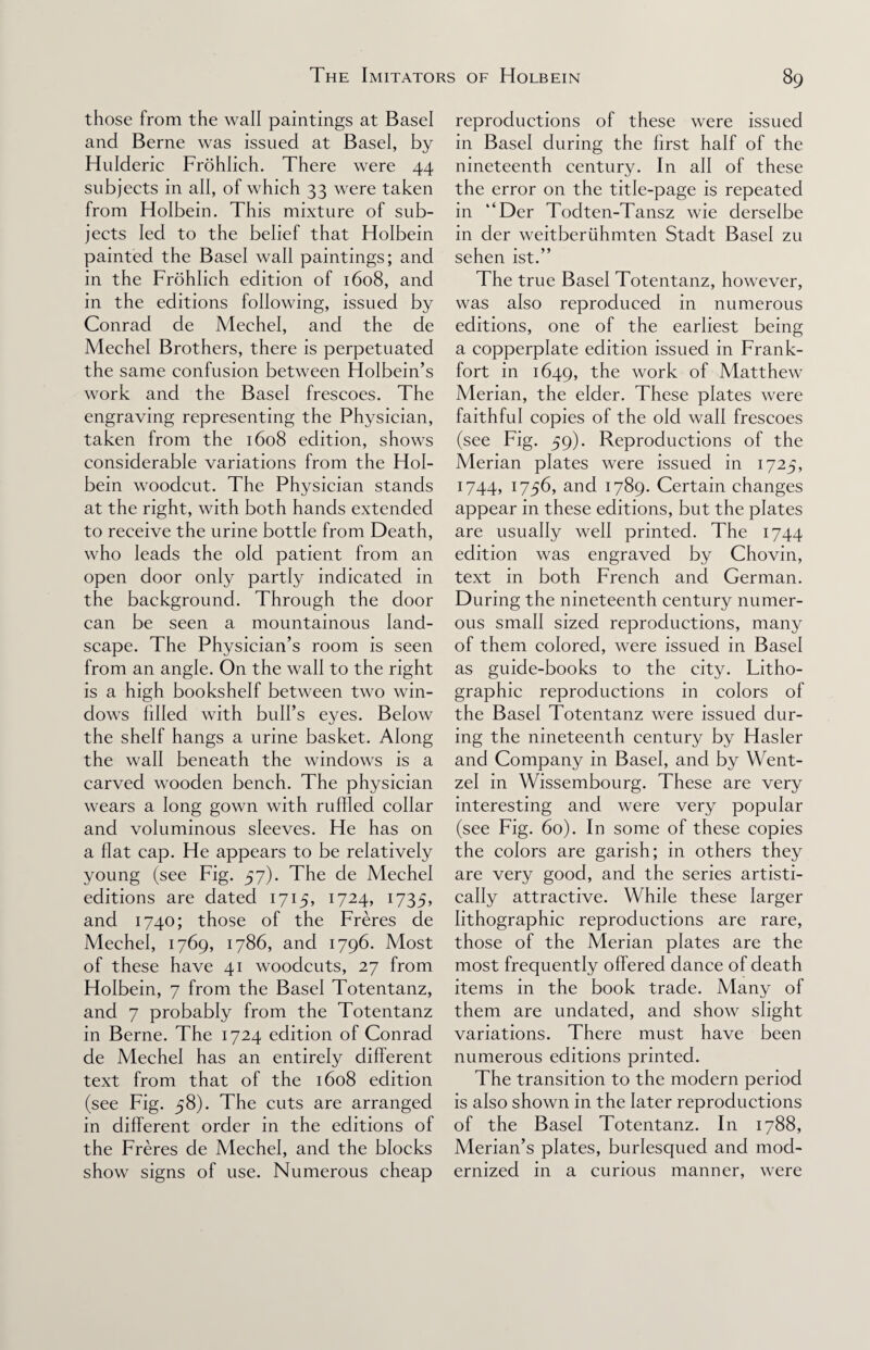 those from the wall paintings at Basel and Berne was issued at Basel, by Hulderic Frohlich. There were 44 subjects in all, of which 33 were taken from Holbein. This mixture of sub¬ jects led to the belief that Holbein painted the Basel wall paintings; and in the Frohlich edition of 1608, and in the editions following, issued by Conrad de Mechel, and the de Mechel Brothers, there is perpetuated the same confusion between Holbein’s work and the Basel frescoes. The engraving representing the Physician, taken from the 1608 edition, shows considerable variations from the Hol¬ bein woodcut. The Physician stands at the right, with both hands extended to receive the urine bottle from Death, who leads the old patient from an open door only partly indicated in the background. Through the door can be seen a mountainous land¬ scape. The Physician’s room is seen from an angle. On the wall to the right is a high bookshelf between two win¬ dows filled with bull’s eyes. Below the shelf hangs a urine basket. Along the wall beneath the windows is a carved wooden bench. The physician wears a long gown with ruffled collar and voluminous sleeves. He has on a flat cap. He appears to be relatively young (see Fig. 57). The de Mechel editions are dated 1715, 1724, 1735, and 1740; those of the Freres de Mechel, 1769, 1786, and 1796. Most of these have 41 woodcuts, 27 from Holbein, 7 from the Basel Totentanz, and 7 probably from the Totentanz in Berne. The 1724 edition of Conrad de Mechel has an entirely different text from that of the 1608 edition (see Fig. 58). The cuts are arranged in different order in the editions of the Freres de Mechel, and the blocks show signs of use. Numerous cheap reproductions of these were issued in Basel during the first half of the nineteenth century. In all of these the error on the title-page is repeated in “Der Todten-Tansz wie derselbe in der weitberiihmten Stadt Basel zu sehen ist.” The true Basel Totentanz, however, was also reproduced in numerous editions, one of the earliest being a copperplate edition issued in Frank¬ fort in 1649, the work of Matthew Merian, the elder. These plates were faithful copies of the old wall frescoes (see Fig. 59). Reproductions of the Merian plates were issued in 1725, 1744, 1756, and 1789. Certain changes appear in these editions, but the plates are usually well printed. The 1744 edition was engraved by Chovin, text in both French and German. During the nineteenth century numer¬ ous small sized reproductions, many of them colored, were issued in Basel as guide-books to the city. Litho¬ graphic reproductions in colors of the Basel Totentanz were issued dur¬ ing the nineteenth century by Hasler and Company in Basel, and by Went- zel in Wissembourg. These are very interesting and were very popular (see Fig. 60). In some of these copies the colors are garish; in others they are very good, and the series artisti¬ cally attractive. While these larger lithographic reproductions are rare, those of the Merian plates are the most frequently offered dance of death items in the book trade. Many of them are undated, and show slight variations. There must have been numerous editions printed. The transition to the modern period is also shown in the later reproductions of the Basel Totentanz. In 1788, Merian’s plates, burlesqued and mod¬ ernized in a curious manner, were