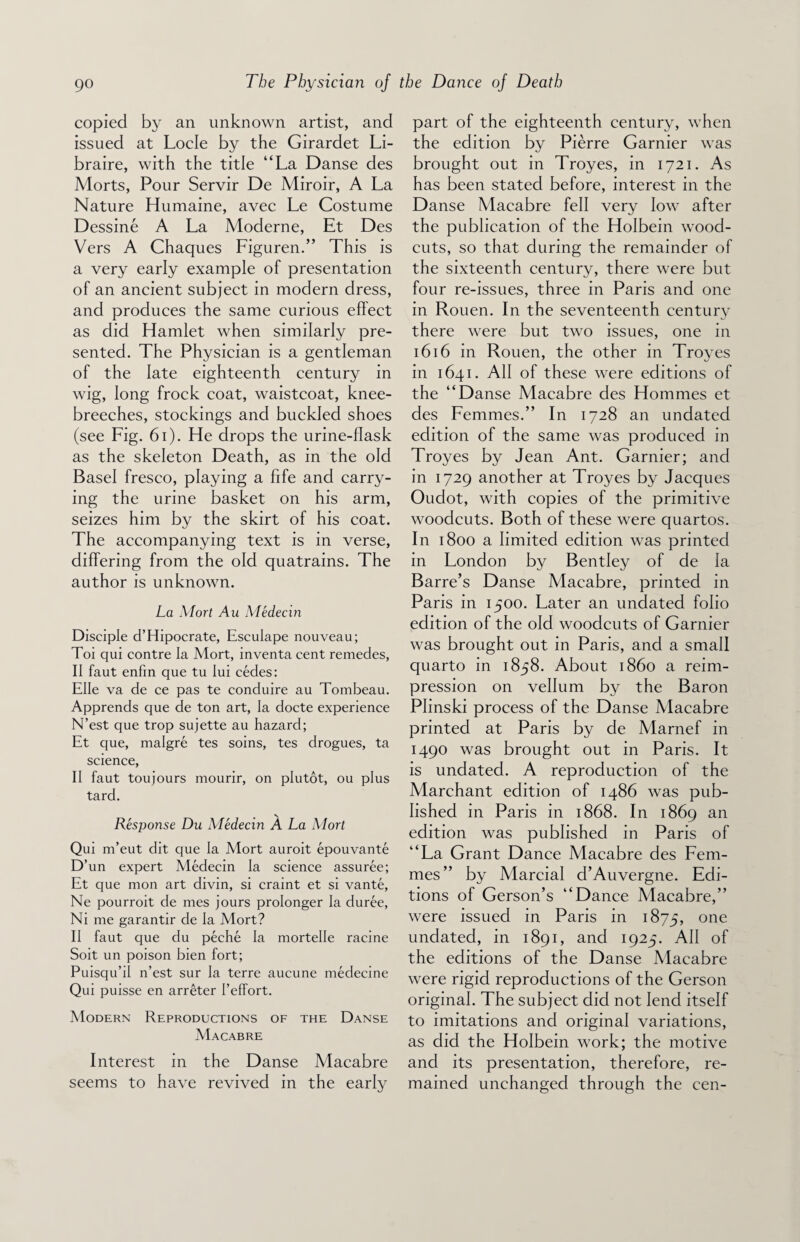 copied by an unknown artist, and issued at Locle by the Girardet Li- braire, with the title “La Danse des Morts, Pour Servir De Miroir, A La Nature Humaine, avec Le Costume Dessine A La Moderne, Et Des Vers A Chaques Figuren.” This is a very early example of presentation of an ancient subject in modern dress, and produces the same curious effect as did Hamlet when similarly pre¬ sented. The Physician is a gentleman of the late eighteenth century in wig, long frock coat, waistcoat, knee- breeches, stockings and buckled shoes (see Fig. 61). He drops the urine-flask as the skeleton Death, as in the old Basel fresco, playing a fife and carry¬ ing the urine basket on his arm, seizes him by the skirt of his coat. The accompanying text is in verse, differing from the old quatrains. The author is unknown. La Mort Au Medecin Disciple d’Hipocrate, Esculape nouveau; Toi qui contre la Mort, inventa cent remedes, II faut enfin que tu lui cedes: Elle va de ce pas te conduire au Tombeau. Apprends que de ton art, la docte experience N’est que trop sujette au hazard; Et que, malgre tes soins, tes drogues, ta science, II faut toujours mourir, on plutot, ou plus tard. Response Du Medecin A La Mort Qui m’eut dit que la Mort auroit epouvante D’un expert Medecin la science assuree; Et que mon art divin, si craint et si vante, Ne pourroit de mes jours prolonger la duree, Ni me garantir de la Mort? II faut que du peche la mortelle racine Soit un poison bien fort; Puisqu’il n’est sur la terre aucune medecine Qui puisse en arreter I’efFort. Modern Reproductions of the Danse Macabre Interest in the Danse Macabre seems to have revived in the early part of the eighteenth century, when the edition by Pierre Gamier was brought out in Troyes, in 1721. As has been stated before, interest in the Danse Macabre fell very low after the publication of the Holbein wood- cuts, so that during the remainder of the sixteenth century, there were but four re-issues, three in Paris and one in Rouen. In the seventeenth century there were but two issues, one in 1616 in Rouen, the other in Troyes in 1641. All of these were editions of the “Danse Macabre des Homines et des Femmes.” In 1728 an undated edition of the same was produced in Troyes by Jean Ant. Gamier; and in 1729 another at Troyes by Jacques Oudot, with copies of the primitive woodcuts. Both of these were quartos. In 1800 a limited edition was printed in London by Bentley of de la Barre’s Danse Macabre, printed in Paris in 1500. Later an undated folio edition of the old woodcuts of Gamier was brought out in Paris, and a small quarto in 1858. About i860 a reim¬ pression on vellum by the Baron Plinski process of the Danse Macabre printed at Paris by de Marnef in 1490 was brought out in Paris. It is undated. A reproduction of the Marchant edition of i486 was pub¬ lished in Paris in 1868. In 1869 an edition was published in Paris of “La Grant Dance Macabre des Fem¬ mes” by Marcial d’Auvergne. Edi¬ tions of Gerson’s “Dance Macabre,” were issued in Paris in 1875, one undated, in 1891, and 1925. All of the editions of the Danse Macabre were rigid reproductions of the Gerson original. The subject did not lend itself to imitations and original variations, as did the Holbein work; the motive and its presentation, therefore, re¬ mained unchanged through the cen-