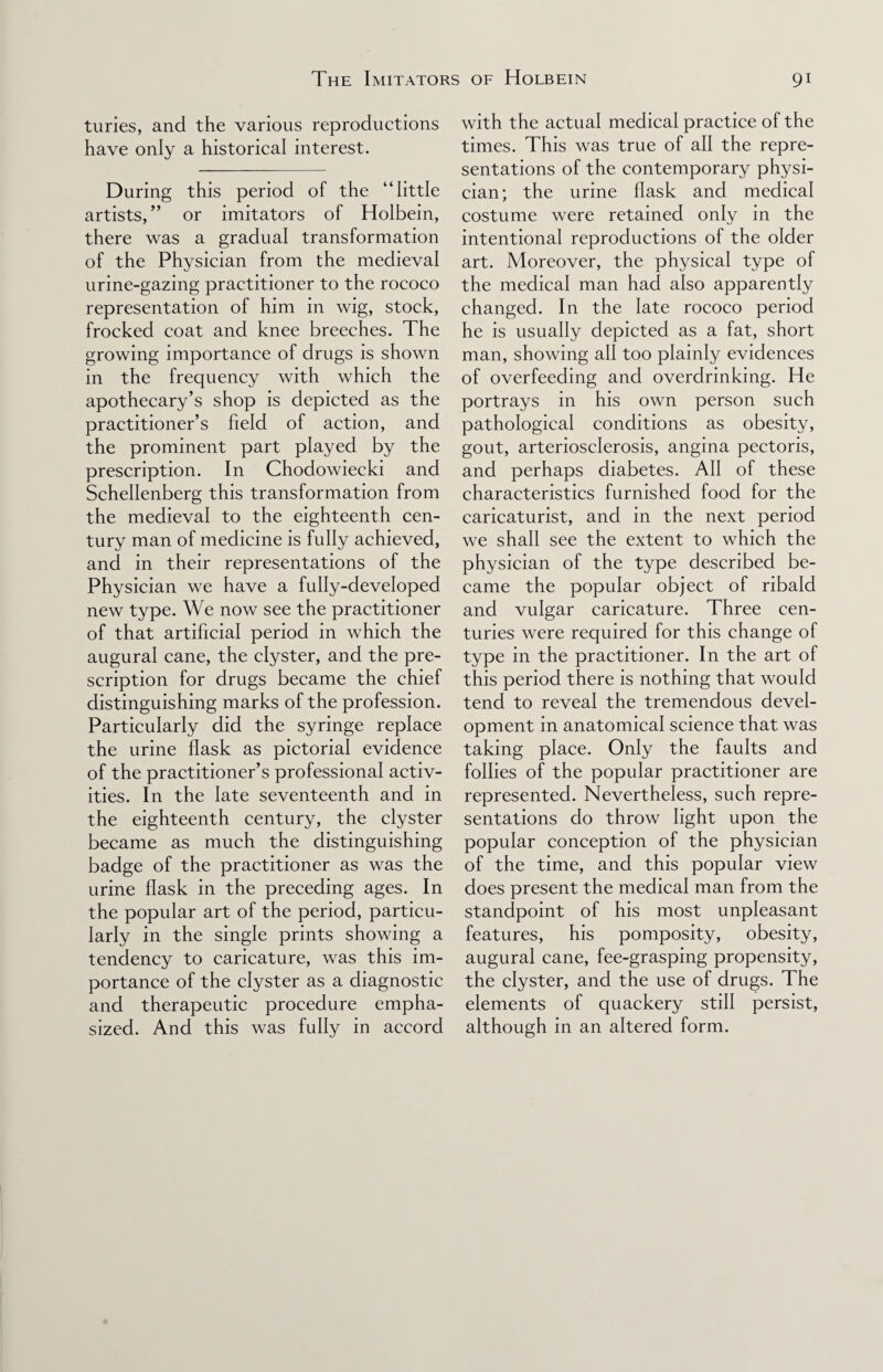 turies, and the various reproductions have only a historical interest. During this period of the “little artists,” or imitators of Holbein, there was a gradual transformation of the Physician from the medieval urine-gazing practitioner to the rococo representation of him in wig, stock, frocked coat and knee breeches. The growing importance of drugs is shown in the frequency with which the apothecary’s shop is depicted as the practitioner’s field of action, and the prominent part played by the prescription. In Chodowiecki and Schellenberg this transformation from the medieval to the eighteenth cen¬ tury man of medicine is fully achieved, and in their representations of the Physician we have a fully-developed new type. We now see the practitioner of that artificial period in which the augural cane, the clyster, and the pre¬ scription for drugs became the chief distinguishing marks of the profession. Particularly did the syringe replace the urine flask as pictorial evidence of the practitioner’s professional activ¬ ities. In the late seventeenth and in the eighteenth century, the clyster became as much the distinguishing badge of the practitioner as was the urine flask in the preceding ages. In the popular art of the period, particu¬ larly in the single prints showing a tendency to caricature, was this im¬ portance of the clyster as a diagnostic and therapeutic procedure empha¬ sized. And this was fully in accord with the actual medical practice of the times. This was true of all the repre¬ sentations of the contemporary physi¬ cian; the urine flask and medical costume were retained only in the intentional reproductions of the older art. Moreover, the physical type of the medical man had also apparently changed. In the late rococo period he is usually depicted as a fat, short man, showing all too plainly evidences of overfeeding and overdrinking. He portrays in his own person such pathological conditions as obesity, gout, arteriosclerosis, angina pectoris, and perhaps diabetes. All of these characteristics furnished food for the caricaturist, and in the next period we shall see the extent to which the physician of the type described be¬ came the popular object of ribald and vulgar caricature. Three cen¬ turies were required for this change of type in the practitioner. In the art of this period there is nothing that would tend to reveal the tremendous devel¬ opment in anatomical science that was taking place. Only the faults and follies of the popular practitioner are represented. Nevertheless, such repre¬ sentations do throw light upon the popular conception of the physician of the time, and this popular view does present the medical man from the standpoint of his most unpleasant features, his pomposity, obesity, augural cane, fee-grasping propensity, the clyster, and the use of drugs. The elements of quackery still persist, although in an altered form.
