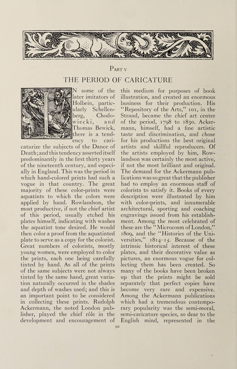 Part v THE PERIOD OF CARICATURE N some of the later imitators of Holbein, partic¬ ularly Schellen- berg, Chodo- wiecki, and Thomas Bewick, there is a tend¬ ency to cari- caturize the subjects of the Dance of Death; and this tendency asserted itself predominantly in the first thirty years of the nineteenth century, and especi¬ ally in England. This was the period in which hand-colored prints had such a vogue in that country. The great majority of these color-prints were aquatints to which the colors were applied by hand. Rowlandson, the most productive, if not the chief artist of this period, usually etched his plates himself, indicating with washes the aquatint tone desired. He would then color a proof from the aquatinted plate to serve as a copy for the colorist. Great numbers of colorists, mostly young women, were employed to color the prints, each one being carefully tinted by hand. As all of the prints of the same subjects were not always tinted by the same hand, great varia¬ tion naturally occurred in the shades and depth of washes used; and this is an important point to be considered in collecting these prints. Rudolph Ackermann, the noted London pub¬ lisher, played the chief role in the development and encouragement of this medium for purposes of book illustration, and created an enormous business for their production. His “Repository of the Arts,” ioi, in the Strand, became the chief art center of the period, 1798 to 1830. Acker¬ mann, himself, had a fine artistic taste and discrimination, and chose for his productions the best original artists and skillful reproducers. Of the artists employed by him, Row¬ landson was certainly the most active, if not the most brilliant and original. The demand for the Ackermann pub¬ lications was so great that the publisher had to employ an enormous staff of colorists to satisfy it. Books of every description were illustrated by him with color-prints, and innumerable architectural, sporting and coaching engravings issued from his establish¬ ment. Among the most celebrated of these are the “Microcosm of London,” 1809, and the “Histories of the Uni¬ versities,” 1814-15. Because of the intrinsic historical interest of these plates, and their decorative value as pictures, an enormous vogue for col¬ lecting them has been created. So many of the books have been broken up that the prints might be sold separately that perfect copies have become very rare and expensive. Among the Ackermann publications which had a tremendous contempo¬ rary popularity was the semi-moral, semi-caricature species, so dear to the English mind, represented in the