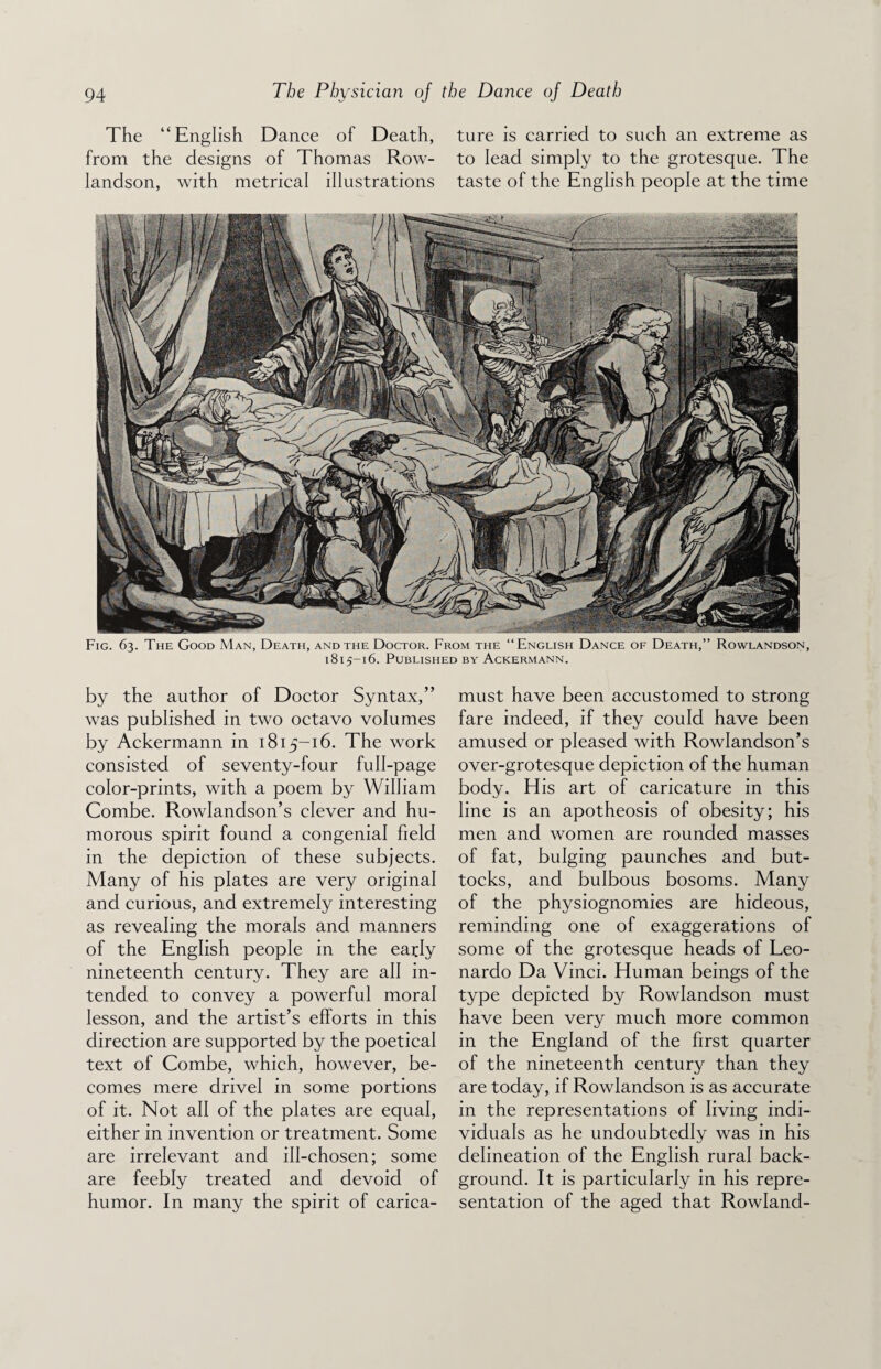 The “English Dance of Death, ture is carried to such an extreme as from the designs of Thomas Row- to lead simply to the grotesque. The landson, with metrical illustrations taste of the English people at the time Fig. 63. The Good Man, Death, and the Doctor. From the “English Dance of Death,” Rowlandson, 1815-16. Published by Ackermann. by the author of Doctor Syntax,” was published in two octavo volumes by Ackermann in 1815-16. The work consisted of seventy-four full-page color-prints, with a poem by William Combe. Rowlandson’s clever and hu¬ morous spirit found a congenial field in the depiction of these subjects. Many of his plates are very original and curious, and extremely interesting as revealing the morals and manners of the English people in the early nineteenth century. They are all in¬ tended to convey a powerful moral lesson, and the artist’s efforts in this direction are supported by the poetical text of Combe, which, however, be¬ comes mere drivel in some portions of it. Not all of the plates are equal, either in invention or treatment. Some are irrelevant and ill-chosen; some are feebly treated and devoid of humor. In many the spirit of carica- must have been accustomed to strong fare indeed, if they could have been amused or pleased with Rowlandson’s over-grotesque depiction of the human body. His art of caricature in this line is an apotheosis of obesity; his men and women are rounded masses of fat, bulging paunches and but¬ tocks, and bulbous bosoms. Many of the physiognomies are hideous, reminding one of exaggerations of some of the grotesque heads of Leo¬ nardo Da Vinci. Human beings of the type depicted by Rowlandson must have been very much more common in the England of the first quarter of the nineteenth century than they are today, if Rowlandson is as accurate in the representations of living indi¬ viduals as he undoubtedly was in his delineation of the English rural back¬ ground. It is particularly in his repre¬ sentation of the aged that Rowland-