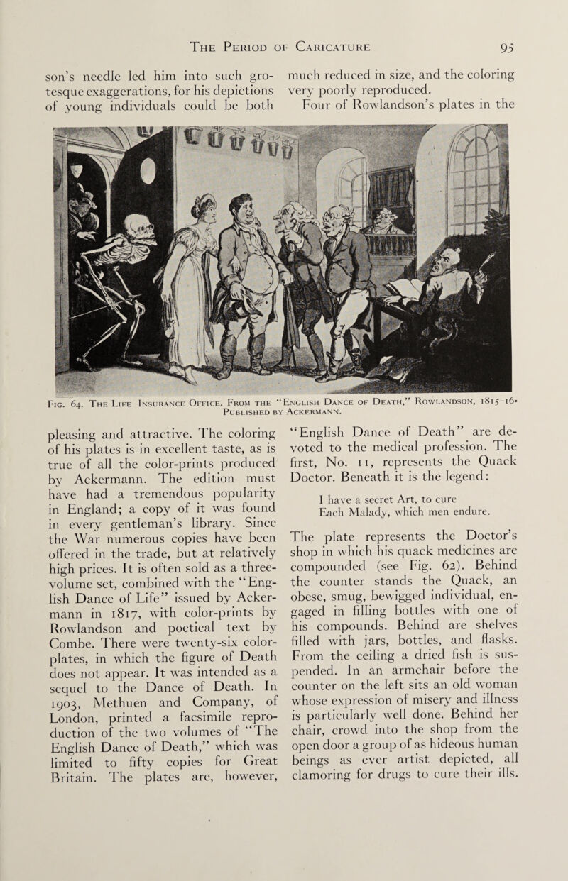 son’s needle led him into such gro- much reduced in size, and the coloring tesque exaggerations, for his depictions very poorly reproduced. of young individuals could be both Four of Rowlandson’s plates in the Fig. 64. The Life Insurance Office. From the “English Dance of Death,” Rowlandson, 1815-16* Published by Ackermann. pleasing and attractive. The coloring of his plates is in excellent taste, as is true of all the color-prints produced by Ackermann. The edition must have had a tremendous popularity in England; a copy of it was found in every gentleman’s library. Since the War numerous copies have been offered in the trade, but at relatively high prices. It is often sold as a three- volume set, combined with the “Eng¬ lish Dance of Life” issued by Acker¬ mann in 1817, with color-prints by Rowlandson and poetical text by Combe. There were twenty-six color- plates, in which the figure of Death does not appear. It was intended as a sequel to the Dance of Death. In 1903, Methuen and Company, of London, printed a facsimile repro¬ duction of the two volumes of “The English Dance of Death,” which was limited to fifty copies for Great Britain. The plates are, however, “English Dance of Death” are de¬ voted to the medical profession. The first, No. 11, represents the Quack Doctor. Beneath it is the legend: I have a secret Art, to cure Each Malady, which men endure. The plate represents the Doctor’s shop in which his quack medicines are compounded (see Fig. 62). Behind the counter stands the Quack, an obese, smug, bewigged individual, en¬ gaged in filling bottles with one of his compounds. Behind are shelves filled with jars, bottles, and flasks. From the ceiling a dried fish is sus¬ pended. In an armchair before the counter on the left sits an old woman whose expression of misery and illness is particularly well done. Behind her chair, crowd into the shop from the open door a group of as hideous human beings as ever artist depicted, all clamoring for drugs to cure their ills.