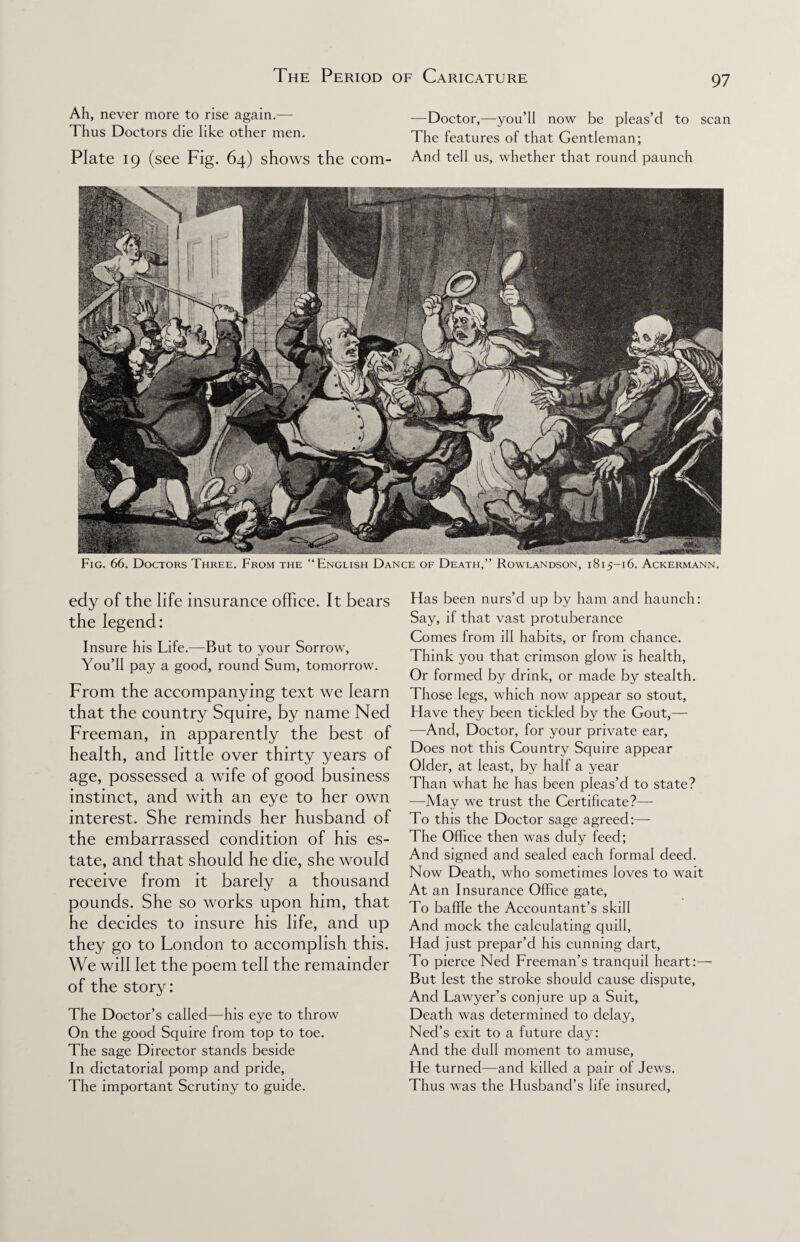 Ah, never more to rise again. —Doctor,—you’ll now be pleas’d to scan Thus Doctors die like other men. The features of that Gentleman; Plate 19 (see Fig. 64) shows the com- And tell us, whether that round paunch Fig. 66. Doctors Three. From the “English Dance of Death,” Rowlandson, 1815-16. Ackermann. edy of the life insurance office. It bears the legend: Insure his Life.—But to your Sorrow, You’ll pay a good, round Sum, tomorrow. From the accompanying text we learn that the country Squire, by name Ned Freeman, in apparently the best of health, and little over thirty years of age, possessed a wife of good business instinct, and with an eye to her own interest. She reminds her husband of the embarrassed condition of his es¬ tate, and that should he die, she would receive from it barely a thousand pounds. She so works upon him, that he decides to insure his life, and up they go to London to accomplish this. We will let the poem tell the remainder of the story: The Doctor’s called—his eye to throw On the good Squire from top to toe. The sage Director stands beside In dictatorial pomp and pride, The important Scrutiny to guide. Has been nurs’d up by ham and haunch: Say, if that vast protuberance Comes from ill habits, or from chance. Think you that crimson glow is health, Or formed by drink, or made by stealth. Those legs, which now appear so stout, Have they been tickled by the Gout,— -—And, Doctor, for your private ear, Does not this Country Squire appear Older, at least, by half a year Than what he has been pleas’d to state? —May we trust the Certificate?— To this the Doctor sage agreed:— The Office then was duly feed; And signed and sealed each formal deed. Now Death, who sometimes loves to wait At an Insurance Office gate, To baffle the Accountant’s skill And mock the calculating quill, Had just prepar’d his cunning dart, To pierce Ned Freeman’s tranquil heart:— But lest the stroke should cause dispute, And Lawyer’s conjure up a Suit, Death was determined to delay, Ned’s exit to a future day: And the dull moment to amuse, He turned—and killed a pair of Jews. Thus was the Husband’s life insured,