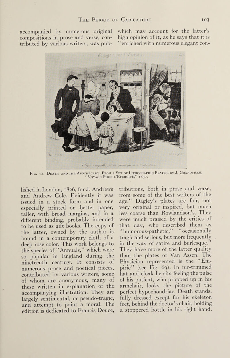 accompanied by numerous original which may account for the latter’s compositions in prose and verse, con- high opinion of it, as he says that it is tributed by various writers, was pub- “enriched with numerous elegant con- YAuup y.'iu i:U.U.nuu' Fig. 72. Death and the Apothecary. Ffom a Set of Lithographic Plates, by J. Grandville, “Voyage Pour l’Eternite,” 1830. lished in London, 1826, for J. Andrews and Andrew Cole. Evidently it was issued in a stock form and in one especially printed on better paper, taller, with broad margins, and in a different binding, probably intended to be used as gift books. The copy of the latter, owned by the author is bound in a contemporary cloth of a deep rose color. This work belongs to the species of “Annuals,’’ which were so popular in England during the nineteenth century. It consists of numerous prose and poetical pieces, contributed by various writers, some of whom are anonymous, many of these written in explanation of the accompanying illustration. They are largely sentimental, or pseudo-tragic, and attempt to point a moral. The edition is dedicated to Francis Douce, tributions, both in prose and verse, from some of the best writers of the age.” Dagley’s plates are fair, not very original or inspired, but much less coarse than Rowlandson’s. They were much praised by the critics of that day, who described them as “humorous-pathetic,” “occasionally tragic and serious, but more frequently in the way of satire and burlesque.” They have more of the latter quality than the plates of Van Assen. The Physician represented is the “Em¬ piric” (see Fig. 69). In fur-trimmed hat and cloak he sits feeling the pulse ol his patient, who propped up in his armchair, looks the picture of the perfect hypochondriac. Death stands, fully dressed except for his skeleton feet, behind the doctor’s chair, holding a stoppered bottle in his right hand.