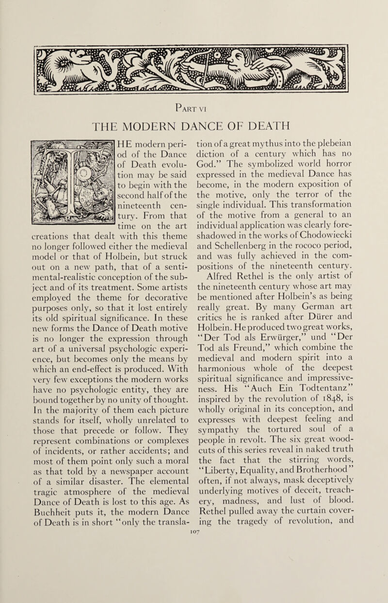 Part vi THE MODERN DANCE OF DEATH H E modern peri¬ od of the Dance of Death evolu¬ tion may be said to begin with the second half of the nineteenth cen¬ tury. From that time on the art creations that dealt with this theme no longer followed either the medieval model or that of Holbein, but struck out on a new path, that of a senti¬ mental-realistic conception of the sub¬ ject and of its treatment. Some artists employed the theme for decorative purposes only, so that it lost entirely its old spiritual significance. In these new forms the Dance of Death motive is no longer the expression through art of a universal psychologic experi¬ ence, but becomes only the means by which an end-effect is produced. With very few exceptions the modern works ha\Te no psychologic entity, they are bound together by no unity of thought. In the majority of them each picture stands for itself, wholly unrelated to those that precede or follow. They represent combinations or complexes of incidents, or rather accidents; and most of them point only such a moral as that told by a newspaper account of a similar disaster. The elemental tragic atmosphere of the medieval Dance of Death is lost to this age. As Buchheit puts it, the modern Dance of Death is in short “only the transla¬ tion of a great mythus into the plebeian diction of a century which has no God.” The symbolized world horror expressed in the medieval Dance has become, in the modern exposition of the motive, only the terror of the single individual. This transformation of the motive from a general to an individual application was clearly fore¬ shadowed in the works of Chodowiecki and Schellenberg in the rococo period, and was fully achieved in the com¬ positions of the nineteenth century. Alfred Rethel is the only artist of the nineteenth century whose art may be mentioned after Holbein’s as being really great. By many German art critics he is ranked after Diirer and Holbein. He produced two great works, “Der Tod als Erwiirger,” und “Der Tod als Freund,” which combine the medieval and modern spirit into a harmonious whole of the deepest spiritual significance and impressive¬ ness. H is “Auch Ein Todtentanz” inspired by the revolution of 1848, is wholly original in its conception, and expresses with deepest feeling and sympathy the tortured soul of a people in revolt. The six great wood- cuts of this series reveal in naked truth the fact that the stirring words, “Liberty, Equality, and Brotherhood” often, if not always, mask deceptively underlying motives of deceit, treach¬ ery, madness, and lust of blood. Rethel pulled away the curtain cover¬ ing the tragedy of revolution, and