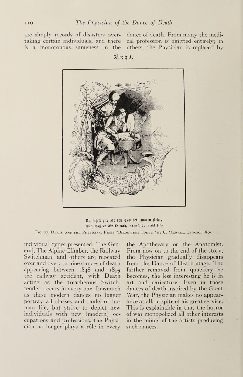 are simply records of disasters over¬ taking certain individuals, and there is a monotonous sameness in the dance of death. From many the medi¬ cal profession is omitted entirely; in others, the Physician is replaced by Du falpt gat oft belt Cob bet Unbent flcljn, Itut, baft cc bit fo nal), knnnft bu nidjt fcl)it. Fig. 77. Death and the Physician. From “Bilder des Todes,” by C. Merkel, Leipzig, 1850. individual types presented. The Gen¬ eral, The Alpine Climber, the Railway Switchman, and others are repeated over and over. In nine dances of death appearing between 1848 and 1895 the railway accident, with Death acting as the treacherous Switch- tender, occurs in every one. Inasmuch as these modern dances no longer portray all classes and ranks of hu¬ man life, but strive to depict new individuals with new (modern) oc¬ cupations and professions, the Physi¬ cian no longer plays a role in every the Apothecary or the Anatomist. From now on to the end of the story, the Physician gradually disappears from the Dance of Death stage. The farther removed from quackery he becomes, the less interesting he is in art and caricature. Even in those dances of death inspired by the Great War, the Physician makes no appear¬ ance at all, in spite of his great service. This is explainable in that the horror of war monopolized all other interests in the minds of the artists producing such dances.