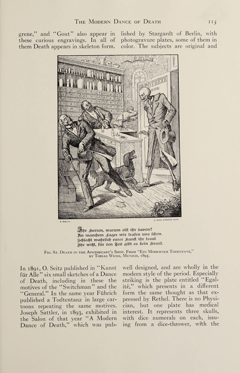 grene,” and “Gout” also appear in Iished by Stargardt of Berlin, with these curious engravings. In all of photogravure plates, some of them in them Death appears in skeleton form, color. The subjects are original and Hl^r ^erren, roarum cU't il)r dauovi? Bn mandkm Jagcr wir fvafen itrts fdjon. g,dH'cd)t ruatyTid) curcv yum ft il>v iraut gt)r mifjf, fur 6en ^ob giBt cs Kcin Jirauf. Fig. 82. Death in the Apothecary’s Shop. From “Ein Moderner Totentanz, by Tobias Weiss, Munich, 1893. In 1891, O. Seitz published in “Kunst fur Alle” six small sketches of a Dance of Death, including in these the motives of the “Switchman” and the “General.” In the same year Ftihrich published a Todtentanz in large car¬ toons repeating the same motives. Joseph Sattler, in 1893, exhibited in the Salon of that year “A Modern Dance of Death,” which was pub- well designed, and are wholly in the modern style of the period. Especially striking is the plate entitled “Egal- ite,” which presents in a different form the same thought as that ex¬ pressed by Rethel. There is no Physi¬ cian, but one plate has medical interest. It represents three skulls, with dice numerals on each, issu¬ ing from a dice-thrower, with the