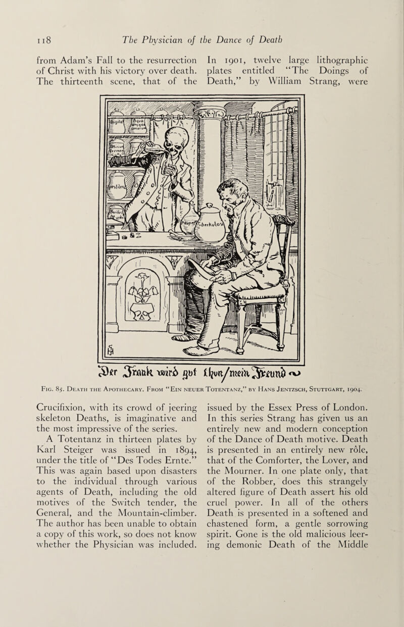from Adam’s Fall to the resurrection In 1901, twelve large lithographic of Christ with his victory over death, plates entitled “The Doings of The thirteenth scene, that of the Death,” by William Strang, were Fig. 85. Death the Apothecary. From “Ein neuer Totentanz,” by Hans Jentzsch, Stuttgart, 1904. Crucifixion, with its crowd of jeering skeleton Deaths, is imaginative and the most impressive of the series. A Totentanz in thirteen plates by Karl Steiger was issued in 1894, under the title of “Des Todes Ernte.” This was again based upon disasters to the individual through various agents of Death, including the old motives of the Switch tender, the General, and the Mountain-climber. The author has been unable to obtain a copy of this work, so does not know whether the Physician was included. issued by the Essex Press of London. In this series Strang has given us an entirely new and modern conception of the Dance of Death motive. Death is presented in an entirely new role, that of the Comforter, the Lover, and the Mourner. In one plate only, that of the Robber, does this strangely altered figure of Death assert his old cruel power. In all of the others Death is presented in a softened and chastened form, a gentle sorrowing spirit. Gone is the old malicious leer¬ ing demonic Death of the Middle