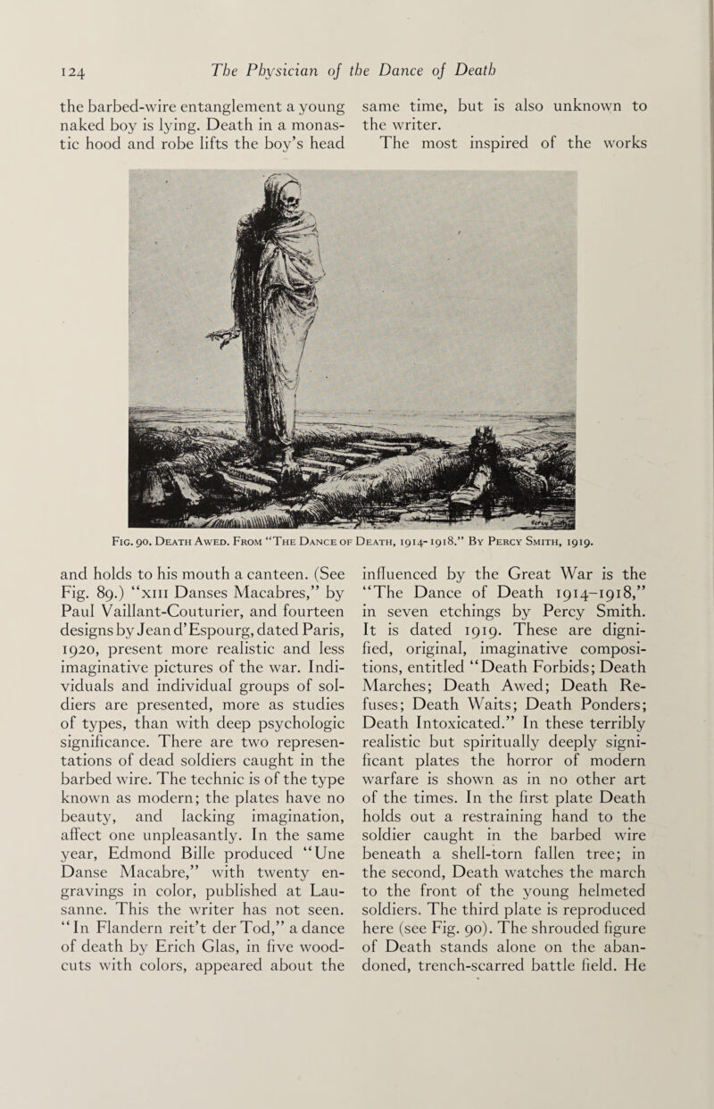 the barbed-wire entanglement a young same time, but is also unknown to naked boy is lying. Death in a monas- the writer. tic hood and robe lifts the boy’s head The most inspired of the works Fig. 90. Death Awed. From “The Dance of Death, 1914-1918.” By Percy Smith, 1919. and holds to his mouth a canteen. (See Fig. 89.) “xm Danses Macabres,” by Paul Vaillant-Couturier, and fourteen designs by Jeand’Espourg, dated Paris, 1920, present more realistic and less imaginative pictures of the war. Indi¬ viduals and individual groups of sol¬ diers are presented, more as studies of types, than with deep psychologic significance. There are two represen¬ tations of dead soldiers caught in the barbed wire. The technic is of the type known as modern; the plates have no beauty, and lacking imagination, affect one unpleasantly. In the same year, Edmond Bilie produced “Une Danse Macabre,” with twenty en¬ gravings in color, published at Lau¬ sanne. This the writer has not seen. “In Flandern reit’t derTod,” a dance of death by Erich Glas, in five wood- cuts with colors, appeared about the influenced by the Great War is the “The Dance of Death 1914-1918,” in seven etchings by Percy Smith. It is dated 1919. These are digni¬ fied, original, imaginative composi¬ tions, entitled “Death Forbids; Death Marches; Death Awed; Death Re¬ fuses; Death Waits; Death Ponders; Death Intoxicated.” In these terribly realistic but spiritually deeply signi¬ ficant plates the horror of modern warfare is shown as in no other art of the times. In the first plate Death holds out a restraining hand to the soldier caught in the barbed wire beneath a shell-torn fallen tree; in the second, Death watches the march to the front of the young helmeted soldiers. The third plate is reproduced here (see Fig. 90). The shrouded figure of Death stands alone on the aban¬ doned, trench-scarred battle field. He