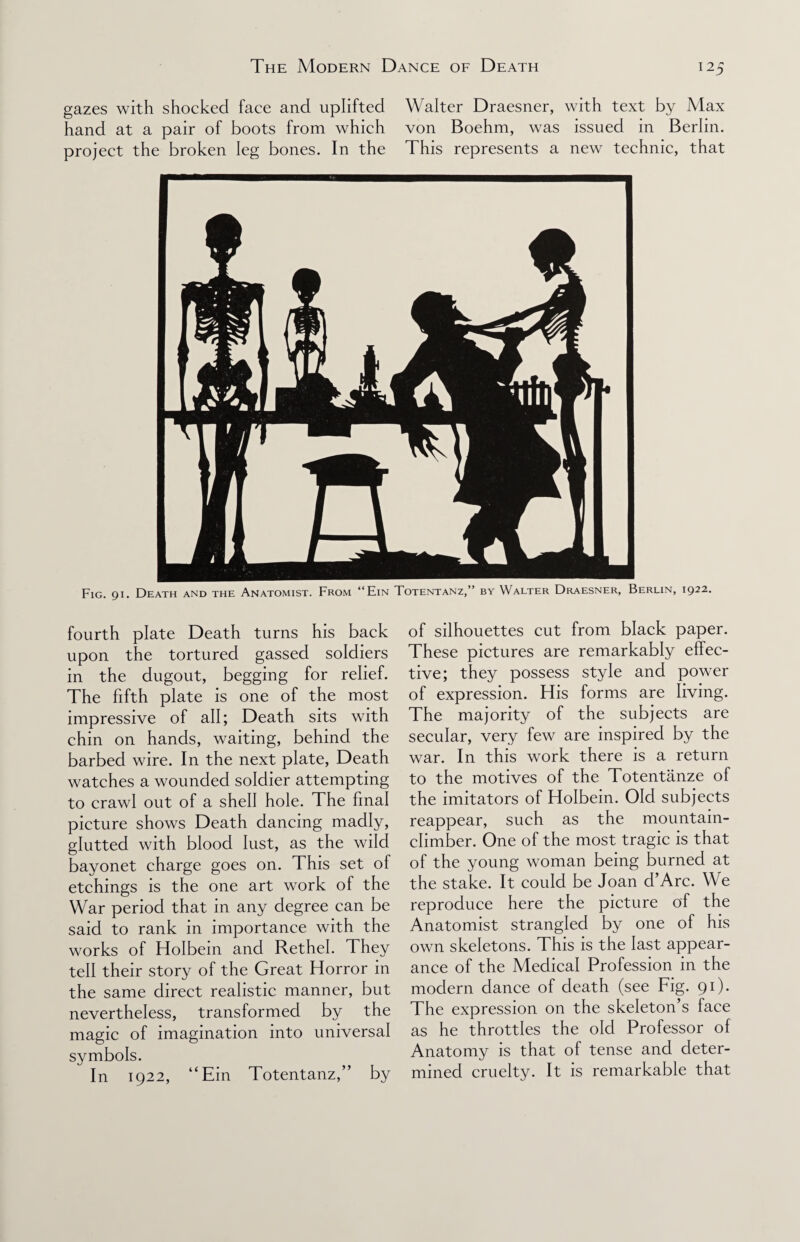 gazes with shocked face and uplifted Walter Draesner, with text by Max hand at a pair of boots from which von Boehm, was issued in Berlin, project the broken leg bones. In the This represents a new technic, that Fig. 91. Death and the Anatomist. From “Ein Totentanz,” by Walter Draesner, Berlin, 1922. fourth plate Death turns his back upon the tortured gassed soldiers in the dugout, begging for relief. The fifth plate is one of the most impressive of all; Death sits with chin on hands, waiting, behind the barbed wire. In the next plate, Death watches a wounded soldier attempting to crawl out of a shell hole. The final picture shows Death dancing madly, glutted with blood lust, as the wild bayonet charge goes on. This set of etchings is the one art work of the War period that in any degree can be said to rank in importance with the works of Holbein and Rethel. They tell their story of the Great Horror in the same direct realistic manner, but nevertheless, transformed by the magic of imagination into universal symbols. In 1922, “Ein Totentanz,” by of silhouettes cut from black paper. These pictures are remarkably effec¬ tive; they possess style and power of expression. His forms are living. The majority of the subjects are secular, very few are inspired by the war. In this work there is a return to the motives of the Totentiinze of the imitators of Holbein. Old subjects reappear, such as the mountain- climber. One of the most tragic is that of the young woman being burned at the stake. It could be Joan d’Arc. We reproduce here the picture of the Anatomist strangled by one of his own skeletons. This is the last appear¬ ance of the Medical Profession in the modern dance of death (see Fig. 91). The expression on the skeleton’s face as he throttles the old Professor of Anatomy is that of tense and deter¬ mined cruelty. It is remarkable that