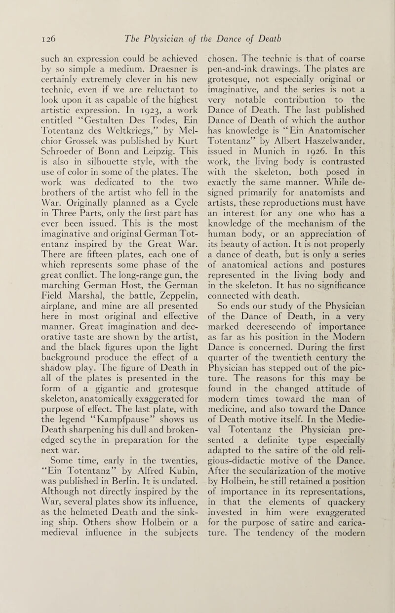 such an expression could be achieved by so simple a medium. Draesner is certainly extremely clever in his new technic, even if we are reluctant to look upon it as capable of the highest artistic expression. In 1923, a work entitled “Gestalten Des Todes, Ein Totentanz des Weltkriegs,” by Mel¬ chior Grossek was published by Kurt Schroeder of Bonn and Leipzig. This is also in silhouette style, with the use of color in some of the plates. The work was dedicated to the two brothers of the artist who fell in the War. Originally planned as a Cycle in Three Parts, only the first part has ever been issued. This is the most imaginative and original German Tot¬ entanz inspired by the Great War. There are fifteen plates, each one of which represents some phase of the great conflict. The long-range gun, the marching German Host, the German Field Marshal, the battle, Zeppelin, airplane, and mine are all presented here in most original and effective manner. Great imagination and dec¬ orative taste are shown by the artist, and the black figures upon the light background produce the effect of a shadow play. The figure of Death in all of the plates is presented in the form of a gigantic and grotesque skeleton, anatomically exaggerated for purpose of effect. The last plate, with the legend “Kampfpause” shows us Death sharpening his dull and broken- edged scythe in preparation for the next war. Some time, early in the twenties, “Ein Totentanz” by Alfred Kubin, was published in Berlin. It is undated. Although not directly inspired by the War, several plates show its influence, as the helmeted Death and the sink¬ ing ship. Others show Holbein or a medieval influence in the subjects chosen. The technic is that of coarse pen-and-ink drawings. The plates are grotesque, not especially original or imaginative, and the series is not a very notable contribution to the Dance of Death. The last published Dance of Death of which the author has knowledge is “Ein Anatomischer Totentanz” by Albert Haszelwander, issued in Munich in 1926. In this work, the living body is contrasted with the skeleton, both posed in exactly the same manner. While de¬ signed primarily for anatomists and artists, these reproductions must have an interest for any one who has a knowledge of the mechanism of the human body, or an appreciation of its beauty of action. It is not properly a dance of death, but is only a series of anatomical actions and postures represented in the living body and in the skeleton. It has no significance connected with death. So ends our study of the Physician of the Dance of Death, in a very marked decrescendo of importance as far as his position in the Modern Dance is concerned. During the first quarter of the twentieth century the Physician has stepped out of the pic¬ ture. The reasons for this may be found in the changed attitude of modern times toward the man of medicine, and also toward the Dance of Death motive itself. In the Medie¬ val Totentanz the Physician pre¬ sented a definite type especially adapted to the satire of the old reli¬ gious-didactic motive of the Dance. After the secularization of the motive by Holbein, he still retained a position of importance in its representations, in that the elements of quackery invested in him were exaggerated for the purpose of satire and carica¬ ture. The tendency of the modern