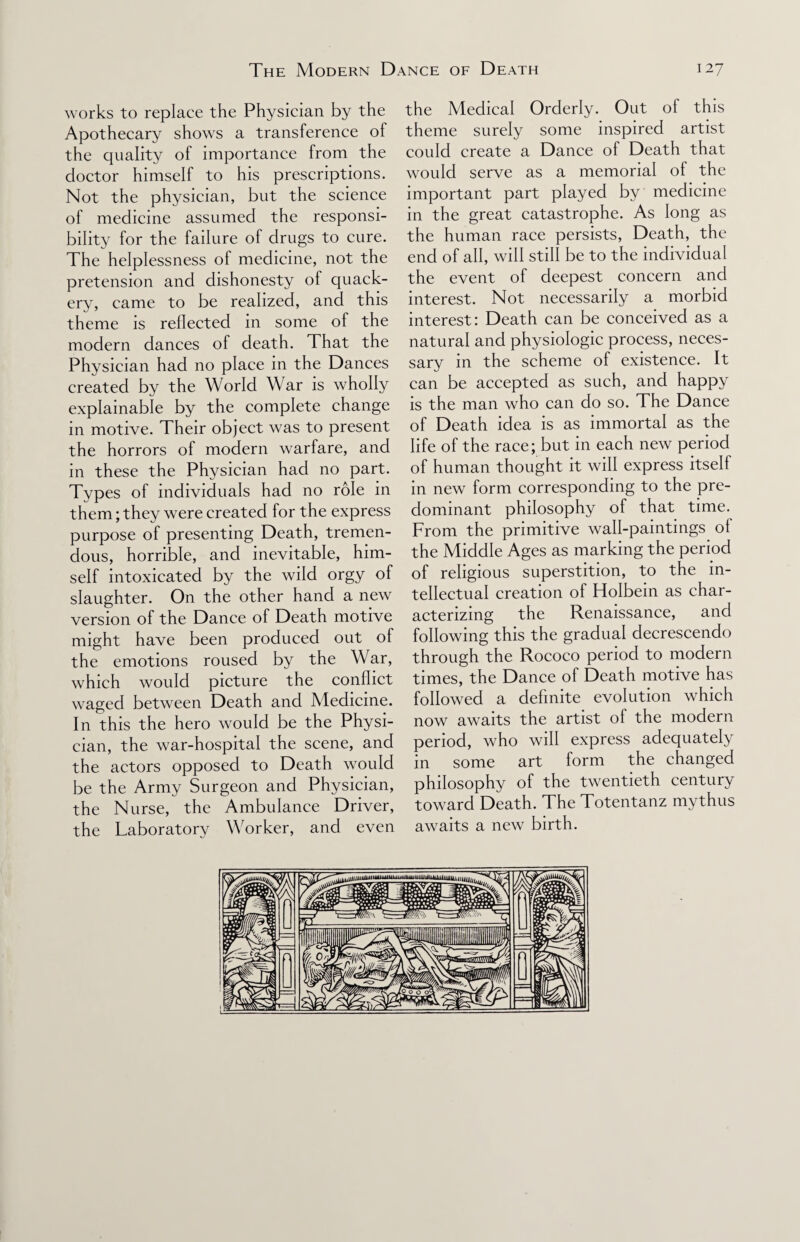 works to replace the Physician by the Apothecary shows a transference of the quality of importance from the doctor himself to his prescriptions. Not the physician, but the science of medicine assumed the responsi¬ bility for the failure of drugs to cure. The helplessness of medicine, not the pretension and dishonesty of quack¬ ery, came to be realized, and this theme is reflected in some of the modern dances of death. That the Physician had no place in the Dances created by the World War is wholly explainable by the complete change in motive. Their object was to present the horrors of modern warfare, and in these the Physician had no part. Types of individuals had no role in them; they were created for the express purpose of presenting Death, tremen¬ dous, horrible, and inevitable, him¬ self intoxicated by the wild orgy of slaughter. On the other hand a new version of the Dance of Death motive might have been produced out of the emotions roused by the War, which would picture the conflict waged between Death and Medicine. In this the hero would be the Physi¬ cian, the war-hospital the scene, and the actors opposed to Death would be the Army Surgeon and Physician, the Nurse, the Ambulance Driver, the Laboratory Worker, and even the Medical Orderly. Out of this theme surely some inspired artist could create a Dance of Death that would serve as a memorial of the important part played by medicine in the great catastrophe. As long as the human race persists, Death, the end of all, will still be to the individual the event of deepest concern and interest. Not necessarily a morbid interest: Death can be conceived as a natural and physiologic process, neces¬ sary in the scheme of existence. It can be accepted as such, and happy is the man who can do so. The Dance of Death idea is as immortal as the life of the race; but in each new period of human thought it will express itself in new form corresponding to the pre¬ dominant philosophy of that time. From the primitive wall-paintings of the Middle Ages as marking the period of religious superstition, to the in¬ tellectual creation of Holbein as char¬ acterizing the Renaissance, and following this the gradual decrescendo through the Rococo period to modern times, the Dance of Death motive has followed a definite evolution which now awaits the artist of the modern period, who will express adequately in some art form the changed philosophy of the twentieth century toward Death. The Totentanz my thus awaits a new birth.