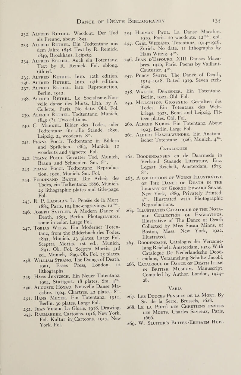 232. Alfred Rethel. Woodcut. Der Tod als Freund, about 1853. 233. Alfred Rethel. Ein Todtentanz aus dem Jahre 1848. Text by R. Reinick. 1849, Brockhaus. Leipzig. 234. Alfred Rethel. Auch ein Totentanz. Text by R. Reinick. Fob oblong. 6th ed. 235. Alfred Rethel. Ibid. 12th edition. 236. Alfred Rethel. Ibid. 13th edition. 237. Alfred Rethel. Ibid. Reproduction, Berlin, 1912. 238. Alfred Rethel. Le Socialisme-Nou- velle danse des Morts. Lith. by A. Collette, Paris. No date. Obi. Fob 239. Alfred Rethel. Todtentanz. Munich, 1849 (?)• Two editions. 240. C. Merkel. Bilder des Todes, oder Todtentanz fur alle Stande. 1850, Feipzig. 24 woodcuts. 8°'. 241. Franz Pocci. Todtentanz in Bildern und Spriichen. 1863, Munich. 12 woodcuts and vignette. Fob 242. Franz Pocci. Gevatter Tod. Munich, Braun and Schneider. Sm. 8°\ 243. Franz Pocci. Todtentanz. Reproduc¬ tion. 1920, Munich. Sm. Fob 244. Ferdinand Barth. Die Arbeit des Todes, ein Todtentanz. 1866, Munich. 25 lithographic plates and title-page. Fob 245. R. P. Fadislas. Fa Pensee de la Mort. 1885, Paris. 104 line-engravings. i2mo\ 246. Joseph Sattler. A Modern Dance of Death. 1893, Berlin. Photogravures, some in color. Large Fob 247. Tobias Weiss. Ein Moderner Toten¬ tanz, from the Bilderbuch des Todes. 1893, Munich. 23 plates. Large Fob Sceptra Mortis. 1st ed., Munich, 1891. Ob. Fob Sceptra Mortis. 3rd ed., Munich, 1899. Ob. Fob 15 plates. 248. William Strang. The Doings of Death. 1901, Essex Press, London. 12 lithographs. 249. Hans Jentzsch. Ein Neuer Totentanz. 1904, Stuttgart. 18 plates. Sm. 4to’. 250. Auguste Hoyau. Nouvelle Danse Ma¬ cabre. 1904, Chartres. 42 plates. 8°'. 251. Hans Meyer. Ein Totentanz. 1911, Berlin. 30 plates. Large Fob 252. Jean Veber. La Glorie. 1918. Drawing. 253. Raemaeker. Cartoons. 1916, New York. Fob Kultur in_Cartoons. 1917, New York. Fob 254. Herman Paul. La Danse Macabre. 1919. Paris. 20 woodcuts. i2mo\ obb 255. Carl Wiegand. Totentanz, 1914-1918. Zurich. No date. 11 lithographs by Hans Witzig. 4to\ 256. Jean d’Espourg. XIII Danses Maca- bres. 1920, Paris. Poems by Vaillant- Couturier. 4to'. 257. Percy Smith. The Dance of Death, 1914-1918. Dated 1919. Seven etch¬ ings. 258. Walter Draesner. Ein Totentanz. Berlin, 1922. Obb Fob 259. Melchior Grosser. Gestalten des Todes. Ein Totentanz des Welt- kriegs. 1923, Bonn and Leipzig. Fif¬ teen plates. Obb Fob 260. Alfred Kubin. Ein Totentanz. About 1923, Berlin. Large Fob 261. Albert Haszelwunder. Ein Anatorn- ischer Totentanz. 1926, Munich. 4t0\ Catalogues 262. Doodendansen en de Daarmede in Verband Staande Literature, Enz. Legaat Reichelt, Amsterdam, 1873. 8°\ 263. A COLLECTION OF WORKS ILLUSTRATIVE of The Dance of Death in the Library of George Edward Sears. New York, 1889, Privately Printed. 4to-. Illustrated with Photographic Reproductions. 264. Illustrated Catalogue of the Nota¬ ble Collection of Engravings. Illustrative of The Dance of Death Collected by Miss Susan Minns, of Boston, Mass. New ^tork, 1922. Illustrated. 265. Doodendans. Catalogus der Verzame- Iung Reichelt. Amsterdam, 1923. With Catalogue De Nederlandsche Dood¬ endans, Verzamelung Schultz Jacobi. 266. Catalogue of Dance of Death Items in British Museum. Manuscript. Compiled by Author. London, 1924— 28. Varia 267. Les Douces Pensees de la Mort. By Sr. de la Serre. Brussels, 1628. 268. Le la Piete des Chretiens envers les Morts. Charles Savreux, Paris, 1666. 269. W. Sluiter’s Buiten-Eensaem Huis-