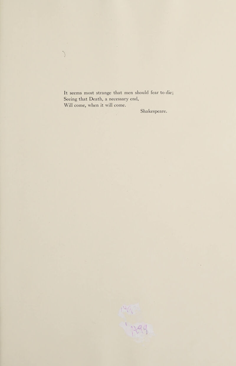 It seems most strange that men should fear to die; Seeing that Death, a necessary end, Will come, when it will come. Shakespeare. V J