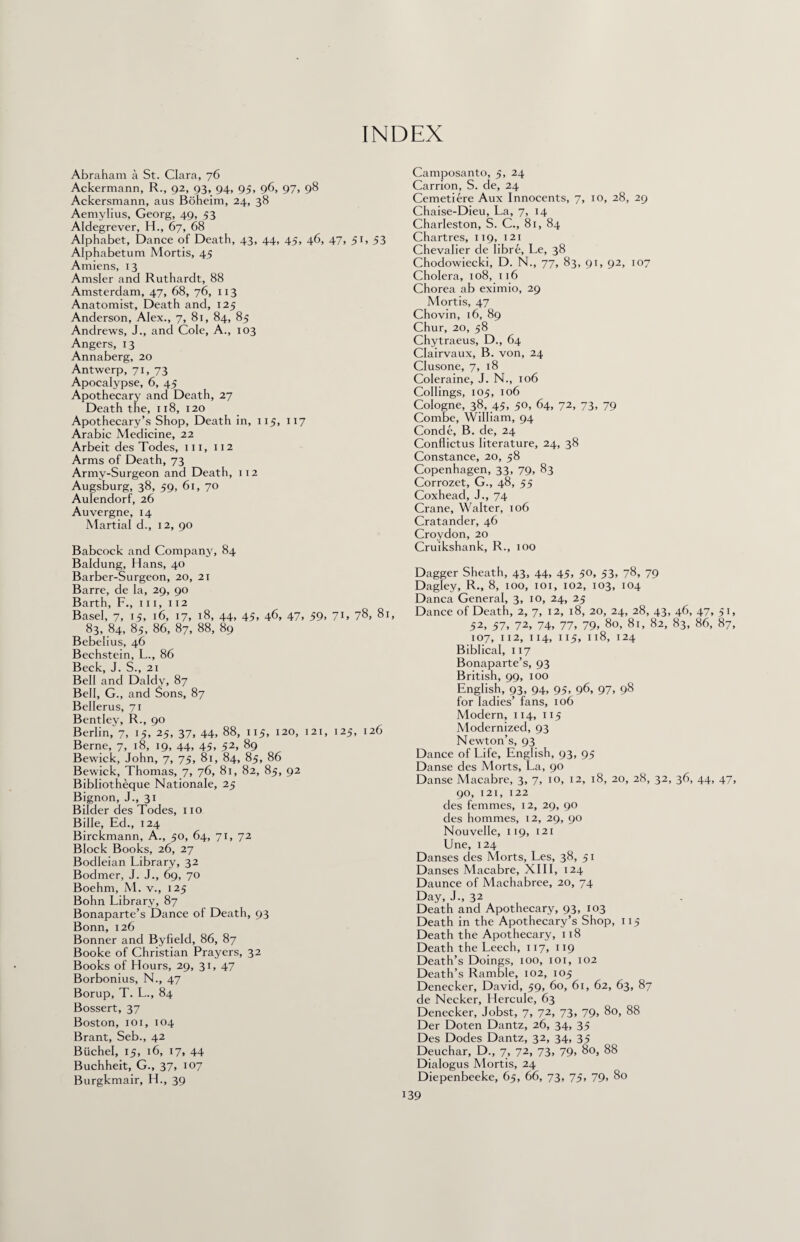 INDEX Abraham a St. Clara, 76 Ackermann, R., 92, 93, 94, 95, 96, 97, 98 Ackersmann, aus Boheim, 24, 38 Aemylius, Georg, 49, 53 Aldegrever, H., 67, 68 Alphabet, Dance of Death, 43, 44, 45, 46, 47, 51, 53 Alphabetum Mortis, 45 Amiens, 13 Amsler and Ruthardt, 88 Amsterdam, 47, 68, 76, 113 Anatomist, Death and, 125 Anderson, Alex., 7, 81, 84, 85 Andrews, J., and Cole, A., 103 Angers, 13 Annaberg, 20 Antwerp, 71, 73 Apocalypse, 6, 45 Apothecary and Death, 27 Death the, 118, 120 Apothecary’s Shop, Death in, 115, 117 Arabic Medicine, 22 Arbeit des Todes, 111, 112 Arms of Death, 73 Army-Surgeon and Death, 112 Augsburg, 38, 59, 61, 70 Aulendorf, 26 Auvergne, 14 Martial d., 12, 90 Babcock and Company, 84 Baldung, Hans, 40 Barber-Surgeon, 20, 21 Barre, de la, 29, 90 Barth, F., hi, 112 Basel, 7, 15, 16, 17, 18, 44, 45, 46, 47, 59, 71, 78, 81 83, 84, 85, 86, 87, 88, 89 Bebelius, 46 Bechstein, L., 86 Beck, J. S., 21 Bell and Daldy, 87 Bell, G., and Sons, 87 Bellerus, 71 Bentley, R., 90 Berlin, 7, 15, 25, 37, 44, 88, 115, 120, 121, 125, 126 Berne, 7, 18, 19, 44, 45, 52, 89 Bewick, John, 7, 75, 81, 84, 85, 86 Bewick, Thomas, 7, 76, 81, 82, 85, 92 Bibliotheque Nationale, 25 Bignon, J., 31 Bilder des Todes, 110 Bilie, Ed., 124 Birckmann, A., 50, 64, 71, 72 Block Books, 26, 27 Bodleian Library, 32 Bodmer, J. J., 69, 70 Boehm, M. v., 125 Bohn Library, 87 Bonaparte’s Dance of Death, 93 Bonn, 126 Bonner and Byfield, 86, 87 Booke of Christian Prayers, 32 Books of Hours, 29, 31, 47 Borbonius, N., 47 Borup, T. L., 84 Bossert, 37 Boston, 101, 104 Brant, Seb., 42 Btichel, 15, 16, 17, 44 Buchheit, G., 37. 107 Burgkmair, H., 39 Camposanto, 5, 24 Carrion, S. de, 24 Cemetiere Aux Innocents, 7, 10, 28, 29 Chaise-Dieu, La, 7, 14 Charleston, S. C., 81, 84 Chartres, 119, 121 Chevalier de libre, Le, 38 Chodowiecki, D. N., 77, 83, 91, 92, 107 Cholera, 108, 116 Chorea ab eximio, 29 Mortis, 47 Chovin, 16, 89 Chur, 20, 58 Chytraeus, D., 64 Clairvaux, B. von, 24 Clusone, 7, 18 Coleraine, J. N., 106 Codings, 105, 106 Cologne, 38, 45, 50, 64, 72, 73, 79 Combe, William, 94 Conde, B. de, 24 Conflictus literature, 24, 38 Constance, 20, 58 Copenhagen, 33, 79, 83 Corrozet, G., 48, 55 Coxhead, J., 74 Crane, Walter, 106 Cratander, 46 Croydon, 20 Cruikshank, R., 100 Dagger Sheath, 43, 44, 45, 50, 53, 78, 79 Dagley, R., 8, 100, 101, 102, 103, 104 Danca General, 3, 10, 24, 25 Dance of Death, 2, 7, 12, 18, 20, 24, 28, 43, 46, 47, 51, 52, 57, 72, 74, 77, 79, 80, 81, 82, 83, 86, 87, 107, 112, 114, 115, 118, 124 Biblical, 117 Bonaparte’s, 93 British, 99, 100 English, 93, 94, 95. 96, 97. 98 for ladies’ fans, 106 Modern, 114, 115 Modernized, 93 Newton’s, 93 Dance of Life, English, 93, 95 Danse des Morts, La, 90 Danse Macabre, 3, 7, 10, 12, 18, 20, 28, 32, 36, 44, 47, 90, 121, 122 des femmes, 12, 29, 90 des homines, 12, 29, 90 Nouvelle, 119, 121 Une, 124 Danses des Morts, Les, 38, 51 Danses Macabre, XIII, 124 Daunce of Machabree, 20, 74 Day, J., 32 Death and Apothecary, 93, 103 Death in the Apothecary’s Shop, 115 Death the Apothecary, 118 Death the Leech, 117, 119 Death’s Doings, 100, 101, 102 Death’s Ramble, 102, 105 Denecker, David, 59, 60, 61, 62, 63, 87 de Necker, Hercule, 63 Denecker, Jobst, 7, 72, 73, 79, 80, 88 Der Doten Dantz, 26, 34, 35 Des Dodes Dantz, 32, 34, 35 Deuchar, D., 7, 72, 73, 79, 80, 88 Dialogus Mortis, 24 Diepenbeeke, 65, 66, 73, 75, 79. 80