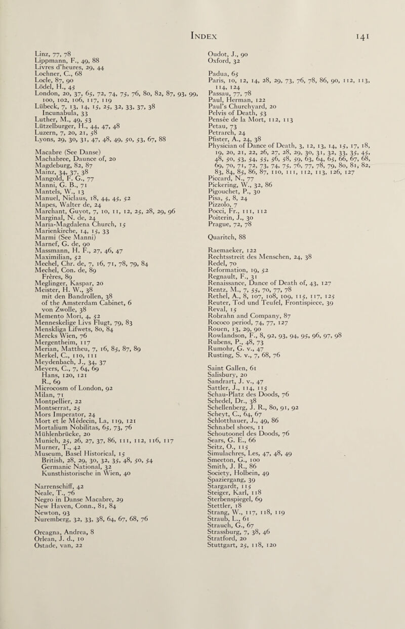 i 4 i Linz, 77, 78 Lippmann, F., 49, 88 Livres d’heures, 29, 44 Lochner, C., 68 Locle, 87, 90 Lodel, H., 45 London, 20, 37, 65, 72, 74, 75, 76, 80, 82, 87, 93, 99, 100, 102, 106, 117, 119 Liibeck, 7, 13, 14, 15, 25, 32, 33, 37, 38 Incunabula, 33 Luther, M., 49, 53 Liitzelburger, H., 44, 47, 48 Luzern, 7, 20, 21, 58 Lyons, 29, 30, 31, 47, 48, 49, 50, 53, 67, 88 Macabre (See Danse) Machabree, Daunce of, 20 Magdeburg, 82, 87 Mainz, 34, 37, 38 Mangold, F. G., 77 Manni, G. B., 71 Mantels, W., 13 Manuel, Niclaus, 18, 44, 45, 52 Mapes, Walter de, 24 Marchant, Guyot, 7, 10, 11, 12, 25, 28, 29, 96 Marginal, N. de, 24 Maria-Magdalena Ghurch, 15 Marienkirche, 14, 15, 33 Marmi (See Manni) Marnef, G. de, 90 Massmann, H. F., 27, 46, 47 Maximilian, 52 Mechel, Chr. de, 7, 16, 71, 78, 79, 84 Mechel, Con. de, 89 Freres, 89 Meglinger, Kaspar, 20 Meister, H. W., 38 mit den BandroIIen, 38 of the Amsterdam Cabinet, 6 von Zwolle, 38 Memento Mori, 4, 52 Menneskelige Livs Flugt, 79, 83 Menskliga Lifwets, 80, 84 Mercks Wien, 76 Mergentheim, 117 Merian, Mattheu, 7, 16, 85, 87, 89 Merkel, C., no, in Meydenbach, J., 34, 37 Meyers, C., 7, 64, 69 Hans, 120, 121 R„ 69 Microcosm of London, 92 Milan, 71 Montpellier, 22 Montserrat, 25 Mors Imperator, 24 Mort et Ie Medecin, La, 119, 121 Mortalium Nobilitas, 65, 73, 76 Miihlenbriicke, 20 Munich, 25, 26, 27, 37, 86, in, 112, 116, 117 Murner, T., 42 Museum, Basel Historical, 15 British, 28, 29, 30, 32, 35, 48, 50, 54 Germanic National, 32 Kunsthistorische in Wien, 40 Narrenschiff, 42 Neale, T., 76 Negro in Danse Macabre, 29 New Haven, Conn., 81, 84 Newton, 93 Nuremberg, 32, 33, 38, 64, 67, 68, 76 Orcagna, Andrea, 8 Orlean, J. d., 10 Ostade, van, 22 Oudot, J., 90 Oxford, 32 Padua, 65 Paris, 10, 12, 14, 28, 29, 73, 76, 78, 86, 90, 112, 113, 114, 124 Passau, 77, 78 Paul, Herman, 122 Paul’s Churchyard, 20 Pelvis of Death, 53 Pensee de la Mort, 112, 113 Petau, 73 Petrarch, 24 Pfister, A., 24, 38 Physician of Dance of Death, 3, 12, 13, 14, 15, 17, 18, 19, 20, 21, 22, 26, 27, 28, 29, 30, 31, 32, 33, 35, 45. 48, 50. 53, 54, 55, 5C 58, 59, 63, 64, 65, 66, 67, 68, 69, 70, 71, 72, 73, 74, 75, 76, 77, 78, 79, 80, 81, 82, 83, 84, 85, 86, 87, no, in, 112, 113, 126, 127 Piccard, N., 77 Pickering, W., 32, 86 Pigouchet, P., 30 Pisa, 5, 8, 24 Pizzolo, 7 Pocci, Fr., in, 112 Poiterin, J., 30 Prague, 72, 78 Quaritch, 88 Raemaeker, 122 Rechtsstreit des Menschen, 24, 38 Redel, 70 Reformation, 19, 52 Regnault, F., 31 Renaissance, Dance of Death of, 43, 127 Rentz, M., 7, 55, 70, 77, 78 Rethel, A., 8, 107, 108, 109, 115, 117, 125 Reuter, Tod und Teufel, Frontispiece, 39 Reval, 15 Robrahn and Company, 87 Rococo period, 74, 77, 127 Rouen, 13, 29, 90 Rowlandson, F., 8, 92, 93, 94, 95, 96, 97, 98 Rubens, P., 48, 73 Rumohr, G. v., 47 Rusting, S. v., 7, 68, 76 Saint Gallen, 61 Salisbury, 20 Sandrart, J. v., 47 Sattler, J., 114, 115 Schau-PIatz des Doods, 76 Schedel, Dr., 38 Schellenberg, J. R., 80, 91, 92 Scheyt, C., 64, 67 Schlotthauer, J., 49, 86 Schnabel shoes, 11 Schoutoonel des Doods, 76 Sears, G. E., 66 Seitz, O., 115 Simulachres, Les, 47, 48, 49 Smeeton, G., 100 Smith, J. R., 86 Society, Holbein, 49 Spaziergang, 39 Stargardt, 115 Steiger, Karl, 118 Sterbenspiegel, 69 Stettler, 18 Strang, W., 117, 118, 119 Straub, L., 61 Strauch, G., 67 Strassburg, 7, 38, 46 Stratford, 20 Stuttgart, 25, 118, 120